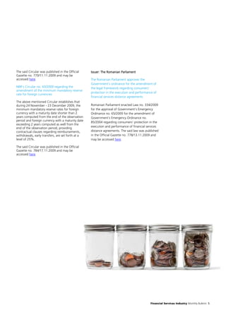 The said Circular was published in the Official    Issuer: The Romanian Parliament
Gazette no. 770/11.11.2009 and may be
accessed here.                                     The Romanian Parliament approves the
                                                   Government’s ordinance for the amendment of
NBR’s Circular no. 43/2009 regarding the           the legal framework regarding consumers’
amendment of the minimum mandatory reserve
                                                   protection in the execution and performance of
rate for foreign currencies
                                                   financial services distance agreements
The above mentioned Circular establishes that
during 24 November - 23 December 2009, the         Romanian Parliament enacted Law no. 334/2009
minimum mandatory reserve rates for foreign        for the approval of Government’s Emergency
currency with a maturity date shorter than 2       Ordinance no. 65/2009 for the amendment of
years computed from the end of the observation     Government’s Emergency Ordinance no.
period and foreign currency with a maturity date   85/2004 regarding consumers’ protection in the
exceeding 2 years computed as well from the
end of the observation period, providing           execution and performance of financial services
contractual clauses regarding reimbursements,      distance agreements. The said law was published
withdrawals, early transfers, are set forth at a   in the Official Gazette no. 778/13.11.2009 and
level of 25%.                                      may be accessed here.

The said Circular was published in the Official
Gazette no. 784/17.11.2009 and may be
accessed here.




                                                                                            Financial Services Industry Monthly Bulletin 5
 