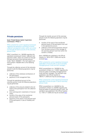 Private pensions                                     Through the transfer account of the voluntary
                                                     pension funds the following operations may be
Issuer: Private Pension System Supervision           performed:
Commission (“PPSSC”)
                                                        transfers of the value of the transferred
PPSSC amends the current regulatory framework            personal assets of the participants from and
regarding the operations consisting of monies’           in the operational account;
collection and payment orders, which are carried        collection of the technical provision amount
out through the bank accounts of the voluntary           from the bank account of the manager of
pension funds                                            the voluntary pension fund from which the
                                                         transfer is initiated.
PPSSC issued Norm no. 18/2009 regarding the
operations consisting of monies’ collection and      Norm 18/2009 was published in the Official
payments orders, which are carried out through       Gazette no. 760 on 09.11.2009 and may be
the bank accounts of the voluntary pension           accessed here.
funds (“Norm 18/2009”). The main aspects set
forth by Norm 18/2009 refer to the following         PPSSC amends the current regulatory framework
aspects:                                             applicable to financial audit in case of privately
                                                     managed pension funds and their managers
Through the collection account of the voluntary
pension funds the following operations may be        PPSSC enacted Norm no. 19/2009 for the
performed:                                           amendment of Norm no. 11/2007 regarding the
                                                     financial auditor of privately managed pension
   collection of the individual contributions of    funds and their managers. The said Norm was
    the participants;                                published in the Official Gazette no.
                                                     780/16.11.2009 and may be accessed here.
   payments of the management fees.
                                                     PPSSC amends the current regulatory framework
Through the operational account of the
                                                     applicable to financial audit in case of voluntary
voluntary pension funds the following operations
                                                     pension funds
may be performed:
                                                     PPSSC enacted Norm no. 20/2009 for the
   collection of the amounts related to the net
                                                     amendment of Norm no. 8/2006 regarding the
    assets of the participants from the collection
                                                     financial auditor of voluntary pension funds. The
    account;
                                                     said Norm was published in the Official Gazette
   short and long term investments in financial     no. 774/12.11.2009 and may be accessed here.
    assets;
   transfer of the value of the transferred
    personal assets of the participants;
   payments of the values of the personal asset
    of the participants in case of invalidity and
    death.




                                                                                           Financial Services Industry Monthly Bulletin 7
 