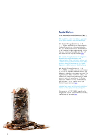 Capital Markets
    Issuer: National Securities Commission (“NSC”)

    NSC establishes certain interdictions applicable
    to the board members of authorized entities

    NSC decided through Decision no. 17 of
    11.11.2009 to regulate certain interdictions to
    the board members of entities authorized by
    NSC, out of which we mention the interdiction
    for an individual to be a board member in more
    than two entities authorized by NSC. The full
    text of the decision may be accessed here.

    NSC extends the application of the obligations
    regarding monthly assessment of the
    implementation of the mechanism without pre-
    validation of financial instruments and of global
    accounts system for securities by the Central
    Depository and the Bucharest Stock Exchange

    NSC decided through Decision no. 19 of
    24.11.2009 to amend the provisions of Decision
    no. 1/2008 by extending the application of the
    obligations regarding monthly assessment of the
    implementation of the mechanism without pre-
    validation of financial instruments and of global
    accounts system for securities by the Central
    Depository and the Bucharest Stock Exchange
    until February 1, 2010. The full text of the
    Decision may be accessed here.

    Individual acts issued by NSC which might be of
    interest for the capital markets participants

    Ordinance no. 641/17.11.2009 regarding the
    obligation to provide certain information to NSC.
    The text may be accessed here.




8
 