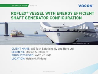 Vacon case study Bore ltd
www.vacon.com1
Photo courtesy of Bore Ltd
RoFlex®
vessel with energy efficient
shaft generator configuration
Client name: WE Tech Solutions Oy and Bore Ltd
Segment: Marine & Offshore
Products used: VACON®
NXP
Location: Helsinki, Finland
 