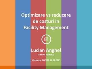 Optimizare vs reducere
de costuri in
Facility Management
Lucian Anghel
TimePal Romania
Workshop ROFMA 14.04.2015
 