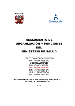 REGLAMENTO DE
  ORGANIZACIÓN Y FUNCIONES
             DEL
     MINISTERIO DE SALUD

          (TEXTO CONCORDADO SEGÚN
               D.S. Nº 023-2005-SA,
               MODIFICADO POR:
               D.S. Nº 007-2006-SA,
               D.S. Nº 023-2006-SA,
               D.S. Nº 001-2007-SA,
               D.S. N° 011-2008-SA,
               D.S. Nº 003-2010-SA)

OFICINA GENERAL DE PLANEAMIENTO Y PRESUPUESTO
            OFICINA DE ORGANIZACIÓN

                     2010
 
