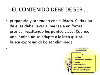 EL CONTENIDO DEBE DE SER …
• preparado y ordenado con cuidado. Cada una
de ellas debe llevar el mensaje en forma
precisa, resaltando los puntos clave. Cuando
una lámina no se adapte a la idea que se
busca expresar, debe ser eliminada.
•

 