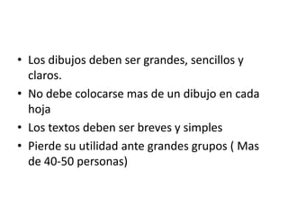 • Los dibujos deben ser grandes, sencillos y
claros.
• No debe colocarse mas de un dibujo en cada
hoja
• Los textos deben ser breves y simples
• Pierde su utilidad ante grandes grupos ( Mas
de 40-50 personas)

 
