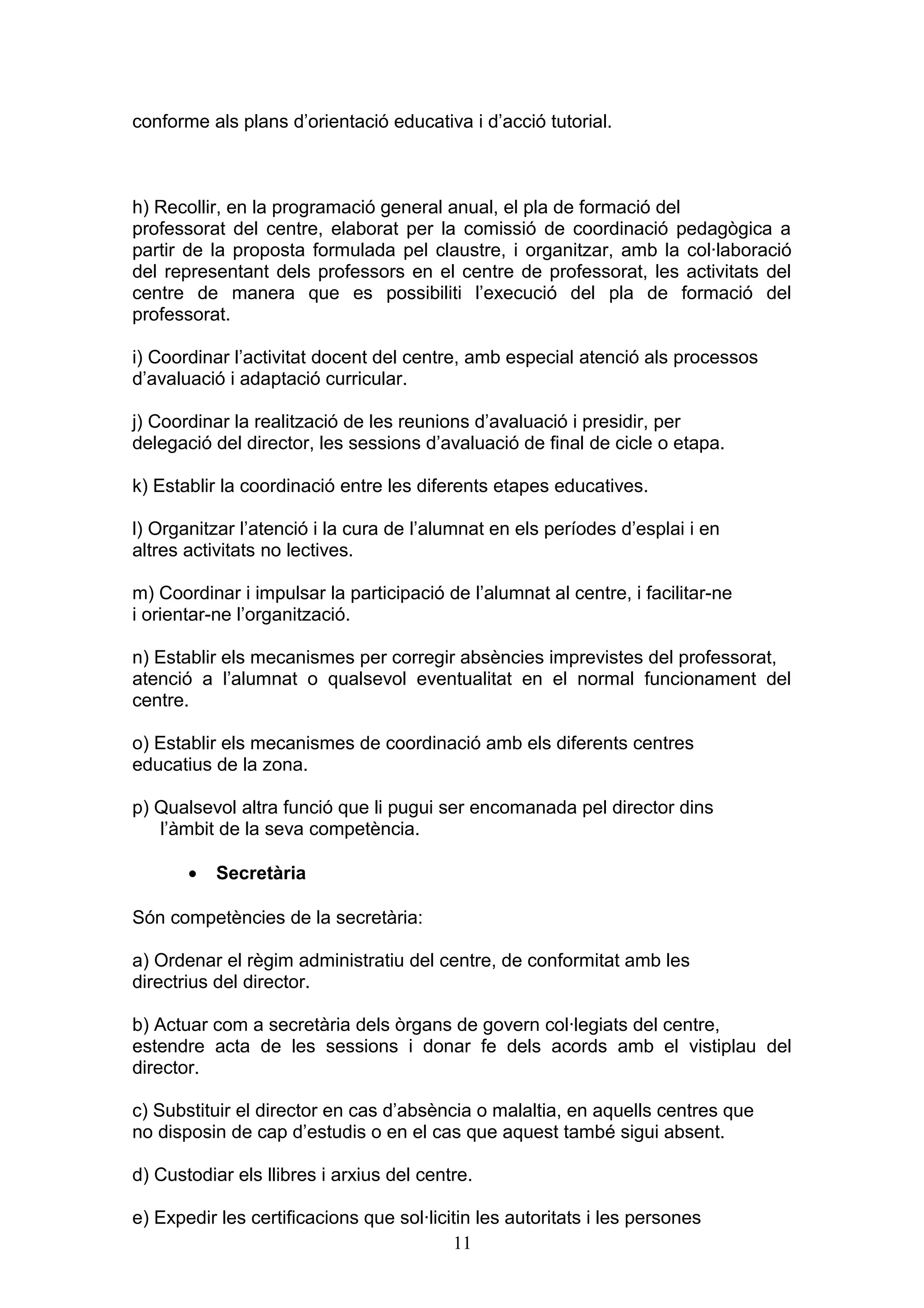 conforme als plans d’orientació educativa i d’acció tutorial.
h) Recollir, en la programació general anual, el pla de formació del
professorat del centre, elaborat per la comissió de coordinació pedagògica a
partir de la proposta formulada pel claustre, i organitzar, amb la col·laboració
del representant dels professors en el centre de professorat, les activitats del
centre de manera que es possibiliti l’execució del pla de formació del
professorat.
i) Coordinar l’activitat docent del centre, amb especial atenció als processos
d’avaluació i adaptació curricular.
j) Coordinar la realització de les reunions d’avaluació i presidir, per
delegació del director, les sessions d’avaluació de final de cicle o etapa.
k) Establir la coordinació entre les diferents etapes educatives.
l) Organitzar l’atenció i la cura de l’alumnat en els períodes d’esplai i en
altres activitats no lectives.
m) Coordinar i impulsar la participació de l’alumnat al centre, i facilitar-ne
i orientar-ne l’organització.
n) Establir els mecanismes per corregir absències imprevistes del professorat,
atenció a l’alumnat o qualsevol eventualitat en el normal funcionament del
centre.
o) Establir els mecanismes de coordinació amb els diferents centres
educatius de la zona.
p) Qualsevol altra funció que li pugui ser encomanada pel director dins
l’àmbit de la seva competència.
• Secretària
Són competències de la secretària:
a) Ordenar el règim administratiu del centre, de conformitat amb les
directrius del director.
b) Actuar com a secretària dels òrgans de govern col·legiats del centre,
estendre acta de les sessions i donar fe dels acords amb el vistiplau del
director.
c) Substituir el director en cas d’absència o malaltia, en aquells centres que
no disposin de cap d’estudis o en el cas que aquest també sigui absent.
d) Custodiar els llibres i arxius del centre.
e) Expedir les certificacions que sol·licitin les autoritats i les persones
11
 