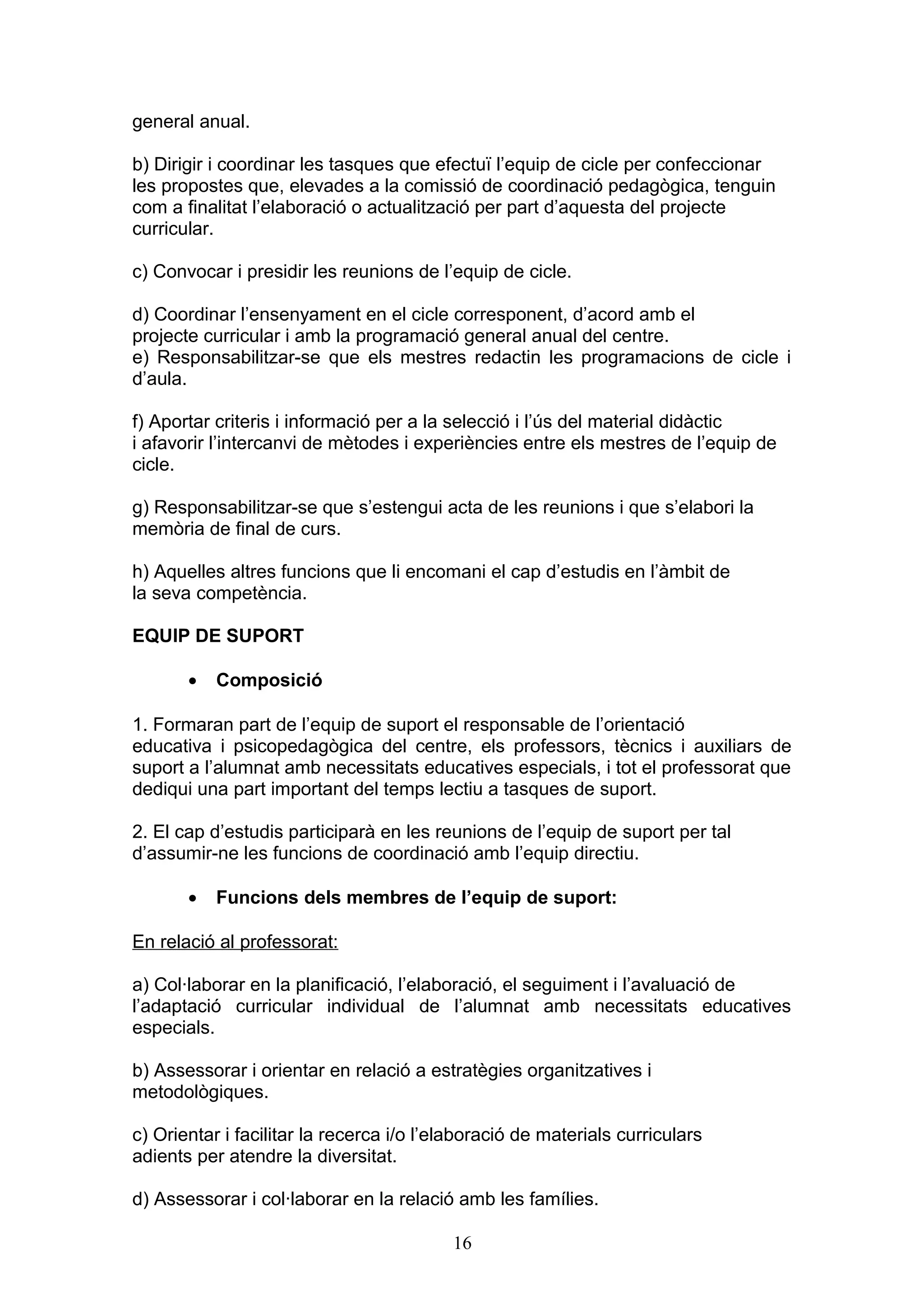 general anual.
b) Dirigir i coordinar les tasques que efectuï l’equip de cicle per confeccionar
les propostes que, elevades a la comissió de coordinació pedagògica, tenguin
com a finalitat l’elaboració o actualització per part d’aquesta del projecte
curricular.
c) Convocar i presidir les reunions de l’equip de cicle.
d) Coordinar l’ensenyament en el cicle corresponent, d’acord amb el
projecte curricular i amb la programació general anual del centre.
e) Responsabilitzar-se que els mestres redactin les programacions de cicle i
d’aula.
f) Aportar criteris i informació per a la selecció i l’ús del material didàctic
i afavorir l’intercanvi de mètodes i experiències entre els mestres de l’equip de
cicle.
g) Responsabilitzar-se que s’estengui acta de les reunions i que s’elabori la
memòria de final de curs.
h) Aquelles altres funcions que li encomani el cap d’estudis en l’àmbit de
la seva competència.
EQUIP DE SUPORT
• Composició
1. Formaran part de l’equip de suport el responsable de l’orientació
educativa i psicopedagògica del centre, els professors, tècnics i auxiliars de
suport a l’alumnat amb necessitats educatives especials, i tot el professorat que
dediqui una part important del temps lectiu a tasques de suport.
2. El cap d’estudis participarà en les reunions de l’equip de suport per tal
d’assumir-ne les funcions de coordinació amb l’equip directiu.
• Funcions dels membres de l’equip de suport:
En relació al professorat:
a) Col·laborar en la planificació, l’elaboració, el seguiment i l’avaluació de
l’adaptació curricular individual de l’alumnat amb necessitats educatives
especials.
b) Assessorar i orientar en relació a estratègies organitzatives i
metodològiques.
c) Orientar i facilitar la recerca i/o l’elaboració de materials curriculars
adients per atendre la diversitat.
d) Assessorar i col·laborar en la relació amb les famílies.
16
 