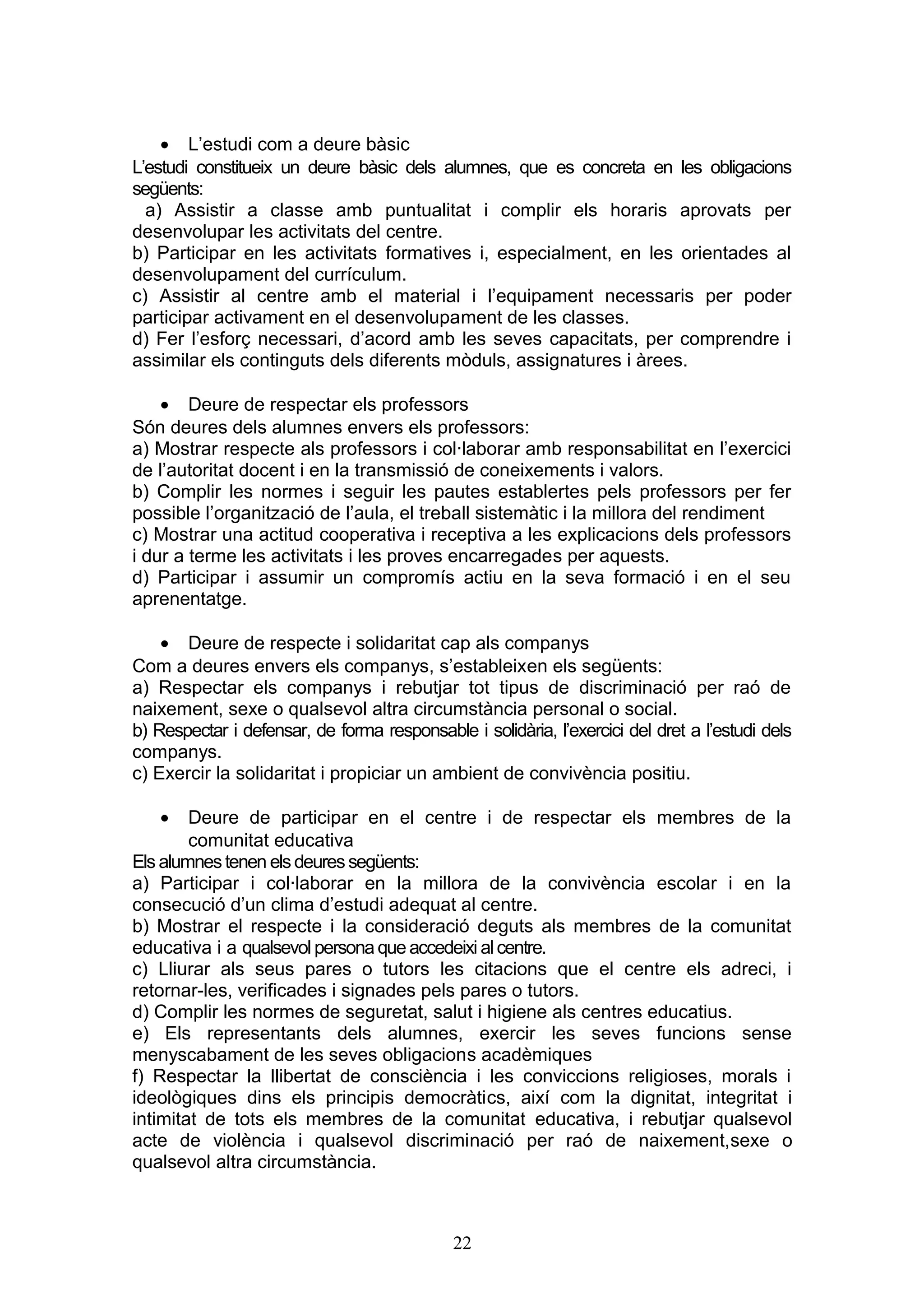 • L’estudi com a deure bàsic
L’estudi constitueix un deure bàsic dels alumnes, que es concreta en les obligacions
següents:
a) Assistir a classe amb puntualitat i complir els horaris aprovats per
desenvolupar les activitats del centre.
b) Participar en les activitats formatives i, especialment, en les orientades al
desenvolupament del currículum.
c) Assistir al centre amb el material i l’equipament necessaris per poder
participar activament en el desenvolupament de les classes.
d) Fer l’esforç necessari, d’acord amb les seves capacitats, per comprendre i
assimilar els continguts dels diferents mòduls, assignatures i àrees.
• Deure de respectar els professors
Són deures dels alumnes envers els professors:
a) Mostrar respecte als professors i col·laborar amb responsabilitat en l’exercici
de l’autoritat docent i en la transmissió de coneixements i valors.
b) Complir les normes i seguir les pautes establertes pels professors per fer
possible l’organització de l’aula, el treball sistemàtic i la millora del rendiment
c) Mostrar una actitud cooperativa i receptiva a les explicacions dels professors
i dur a terme les activitats i les proves encarregades per aquests.
d) Participar i assumir un compromís actiu en la seva formació i en el seu
aprenentatge.
• Deure de respecte i solidaritat cap als companys
Com a deures envers els companys, s’estableixen els següents:
a) Respectar els companys i rebutjar tot tipus de discriminació per raó de
naixement, sexe o qualsevol altra circumstància personal o social.
b) Respectar i defensar, de forma responsable i solidària, l’exercici del dret a l’estudi dels
companys.
c) Exercir la solidaritat i propiciar un ambient de convivència positiu.
• Deure de participar en el centre i de respectar els membres de la
comunitat educativa
Els alumnestenen elsdeuressegüents:
a) Participar i col·laborar en la millora de la convivència escolar i en la
consecució d’un clima d’estudi adequat al centre.
b) Mostrar el respecte i la consideració deguts als membres de la comunitat
educativa i a qualsevol persona que accedeixi al centre.
c) Lliurar als seus pares o tutors les citacions que el centre els adreci, i
retornar-les, verificades i signades pels pares o tutors.
d) Complir les normes de seguretat, salut i higiene als centres educatius.
e) Els representants dels alumnes, exercir les seves funcions sense
menyscabament de les seves obligacions acadèmiques
f) Respectar la llibertat de consciència i les conviccions religioses, morals i
ideològiques dins els principis democràtics, així com la dignitat, integritat i
intimitat de tots els membres de la comunitat educativa, i rebutjar qualsevol
acte de violència i qualsevol discriminació per raó de naixement,sexe o
qualsevol altra circumstància.
22
 