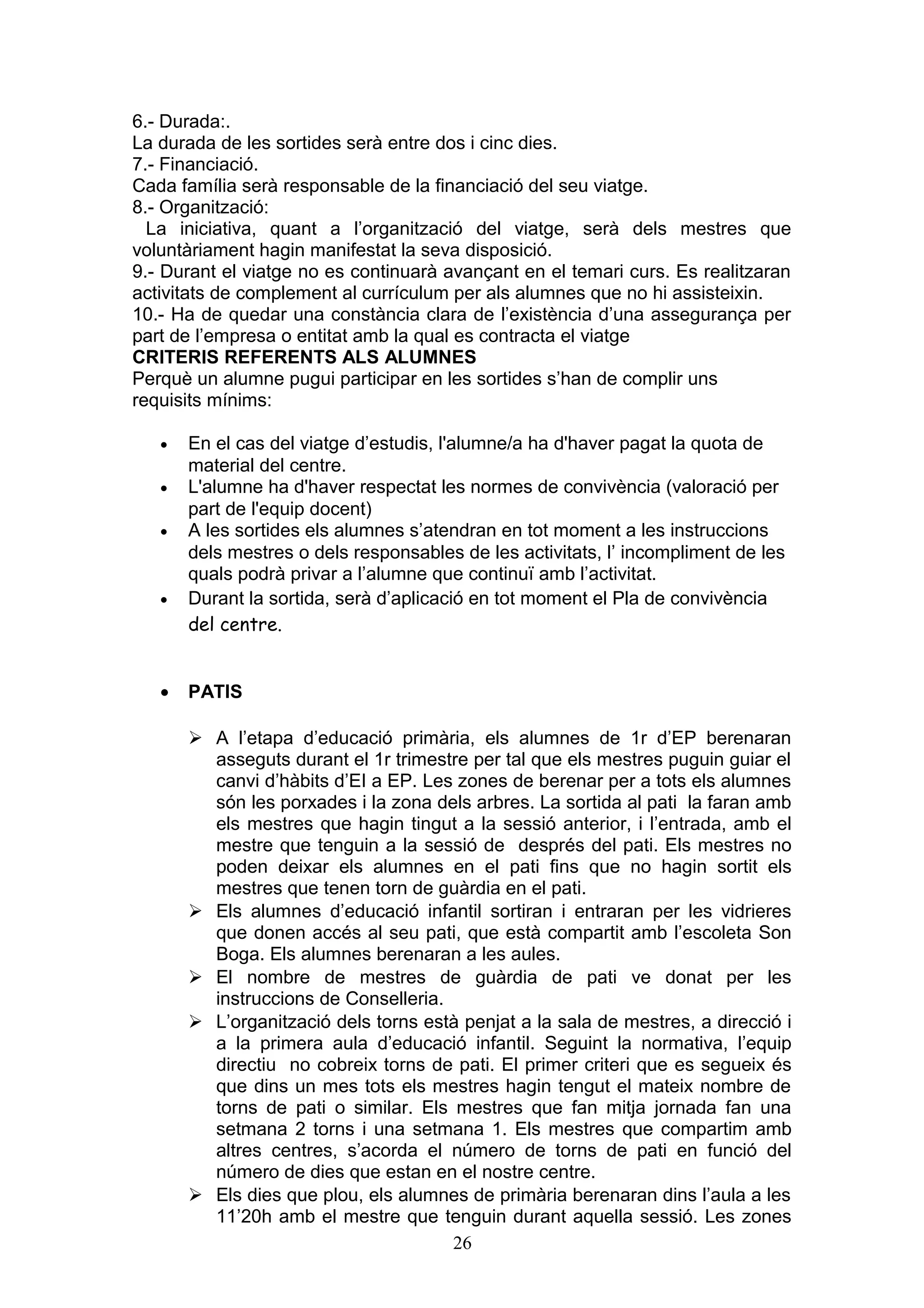 6.- Durada:.
La durada de les sortides serà entre dos i cinc dies.
7.- Financiació.
Cada família serà responsable de la financiació del seu viatge.
8.- Organització:
La iniciativa, quant a l’organització del viatge, serà dels mestres que
voluntàriament hagin manifestat la seva disposició.
9.- Durant el viatge no es continuarà avançant en el temari curs. Es realitzaran
activitats de complement al currículum per als alumnes que no hi assisteixin.
10.- Ha de quedar una constància clara de l’existència d’una assegurança per
part de l’empresa o entitat amb la qual es contracta el viatge
CRITERIS REFERENTS ALS ALUMNES
Perquè un alumne pugui participar en les sortides s’han de complir uns
requisits mínims:
• En el cas del viatge d’estudis, l'alumne/a ha d'haver pagat la quota de
material del centre.
• L'alumne ha d'haver respectat les normes de convivència (valoració per
part de l'equip docent)
• A les sortides els alumnes s’atendran en tot moment a les instruccions
dels mestres o dels responsables de les activitats, l’ incompliment de les
quals podrà privar a l’alumne que continuï amb l’activitat.
• Durant la sortida, serà d’aplicació en tot moment el Pla de convivència
del centre.
• PATIS
 A l’etapa d’educació primària, els alumnes de 1r d’EP berenaran
asseguts durant el 1r trimestre per tal que els mestres puguin guiar el
canvi d’hàbits d’EI a EP. Les zones de berenar per a tots els alumnes
són les porxades i la zona dels arbres. La sortida al pati la faran amb
els mestres que hagin tingut a la sessió anterior, i l’entrada, amb el
mestre que tenguin a la sessió de després del pati. Els mestres no
poden deixar els alumnes en el pati fins que no hagin sortit els
mestres que tenen torn de guàrdia en el pati.
 Els alumnes d’educació infantil sortiran i entraran per les vidrieres
que donen accés al seu pati, que està compartit amb l’escoleta Son
Boga. Els alumnes berenaran a les aules.
 El nombre de mestres de guàrdia de pati ve donat per les
instruccions de Conselleria.
 L’organització dels torns està penjat a la sala de mestres, a direcció i
a la primera aula d’educació infantil. Seguint la normativa, l’equip
directiu no cobreix torns de pati. El primer criteri que es segueix és
que dins un mes tots els mestres hagin tengut el mateix nombre de
torns de pati o similar. Els mestres que fan mitja jornada fan una
setmana 2 torns i una setmana 1. Els mestres que compartim amb
altres centres, s’acorda el número de torns de pati en funció del
número de dies que estan en el nostre centre.
 Els dies que plou, els alumnes de primària berenaran dins l’aula a les
11’20h amb el mestre que tenguin durant aquella sessió. Les zones
26
 