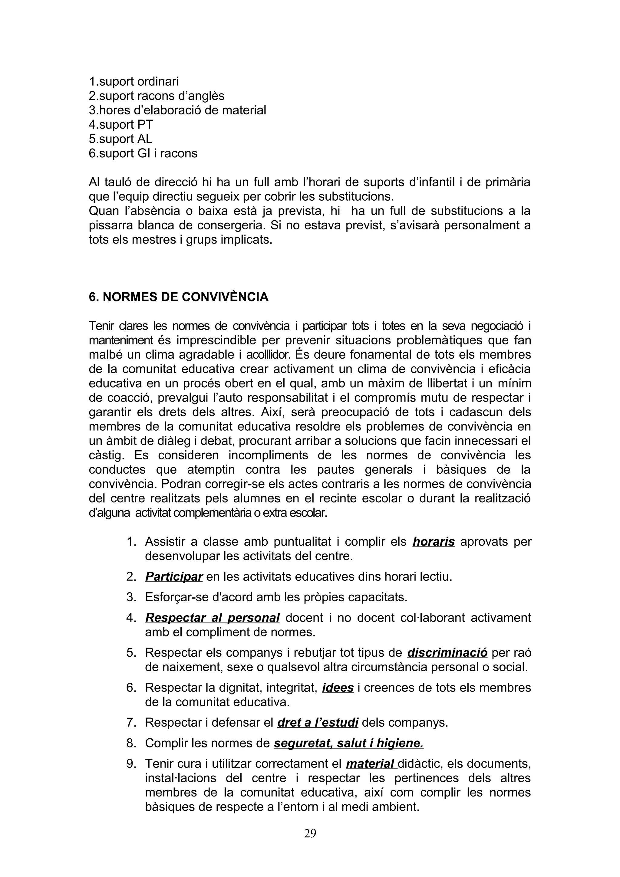 1.suport ordinari
2.suport racons d’anglès
3.hores d’elaboració de material
4.suport PT
5.suport AL
6.suport GI i racons
Al tauló de direcció hi ha un full amb l’horari de suports d’infantil i de primària
que l’equip directiu segueix per cobrir les substitucions.
Quan l’absència o baixa està ja prevista, hi ha un full de substitucions a la
pissarra blanca de consergeria. Si no estava previst, s’avisarà personalment a
tots els mestres i grups implicats.
6. NORMES DE CONVIVÈNCIA
Tenir clares les normes de convivència i participar tots i totes en la seva negociació i
manteniment és imprescindible per prevenir situacions problemàtiques que fan
malbé un clima agradable i acolllidor. És deure fonamental de tots els membres
de la comunitat educativa crear activament un clima de convivència i eficàcia
educativa en un procés obert en el qual, amb un màxim de llibertat i un mínim
de coacció, prevalgui l’auto responsabilitat i el compromís mutu de respectar i
garantir els drets dels altres. Així, serà preocupació de tots i cadascun dels
membres de la comunitat educativa resoldre els problemes de convivència en
un àmbit de diàleg i debat, procurant arribar a solucions que facin innecessari el
càstig. Es consideren incompliments de les normes de convivència les
conductes que atemptin contra les pautes generals i bàsiques de la
convivència. Podran corregir-se els actes contraris a les normes de convivència
del centre realitzats pels alumnes en el recinte escolar o durant la realització
d’alguna activitat complementària o extra escolar.
1. Assistir a classe amb puntualitat i complir els horaris aprovats per
desenvolupar les activitats del centre.
2. Participar en les activitats educatives dins horari lectiu.
3. Esforçar-se d'acord amb les pròpies capacitats.
4. Respectar al personal docent i no docent col·laborant activament
amb el compliment de normes.
5. Respectar els companys i rebutjar tot tipus de discriminació per raó
de naixement, sexe o qualsevol altra circumstància personal o social.
6. Respectar la dignitat, integritat, idees i creences de tots els membres
de la comunitat educativa.
7. Respectar i defensar el dret a l’estudi dels companys.
8. Complir les normes de seguretat, salut i higiene.
9. Tenir cura i utilitzar correctament el material didàctic, els documents,
instal·lacions del centre i respectar les pertinences dels altres
membres de la comunitat educativa, així com complir les normes
bàsiques de respecte a l’entorn i al medi ambient.
29
 