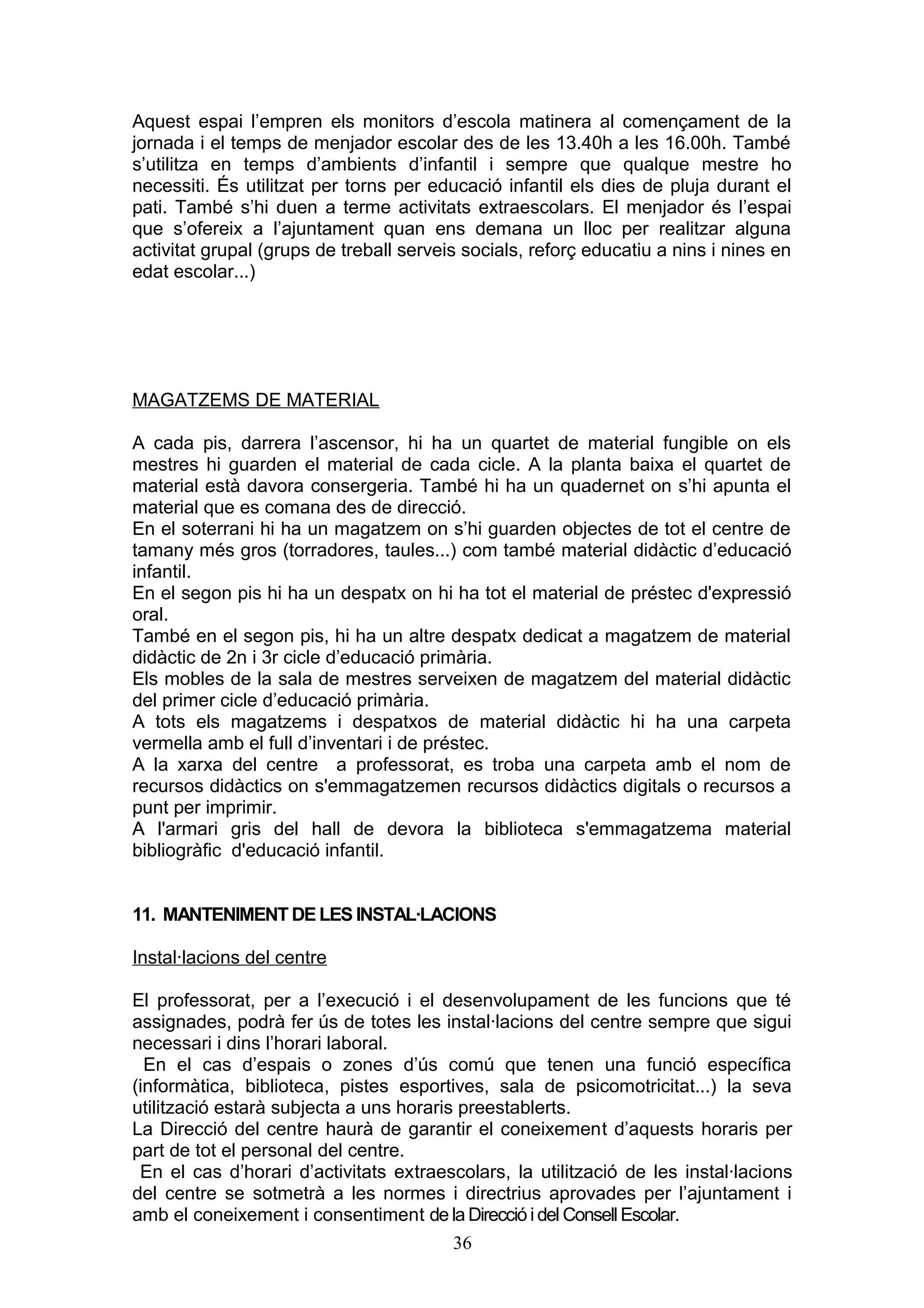 Aquest espai l’empren els monitors d’escola matinera al començament de la
jornada i el temps de menjador escolar des de les 13.40h a les 16.00h. També
s’utilitza en temps d’ambients d’infantil i sempre que qualque mestre ho
necessiti. És utilitzat per torns per educació infantil els dies de pluja durant el
pati. També s’hi duen a terme activitats extraescolars. El menjador és l’espai
que s’ofereix a l’ajuntament quan ens demana un lloc per realitzar alguna
activitat grupal (grups de treball serveis socials, reforç educatiu a nins i nines en
edat escolar...)
MAGATZEMS DE MATERIAL
A cada pis, darrera l’ascensor, hi ha un quartet de material fungible on els
mestres hi guarden el material de cada cicle. A la planta baixa el quartet de
material està davora consergeria. També hi ha un quadernet on s’hi apunta el
material que es comana des de direcció.
En el soterrani hi ha un magatzem on s’hi guarden objectes de tot el centre de
tamany més gros (torradores, taules...) com també material didàctic d’educació
infantil.
En el segon pis hi ha un despatx on hi ha tot el material de préstec d'expressió
oral.
També en el segon pis, hi ha un altre despatx dedicat a magatzem de material
didàctic de 2n i 3r cicle d’educació primària.
Els mobles de la sala de mestres serveixen de magatzem del material didàctic
del primer cicle d’educació primària.
A tots els magatzems i despatxos de material didàctic hi ha una carpeta
vermella amb el full d’inventari i de préstec.
A la xarxa del centre a professorat, es troba una carpeta amb el nom de
recursos didàctics on s'emmagatzemen recursos didàctics digitals o recursos a
punt per imprimir.
A l'armari gris del hall de devora la biblioteca s'emmagatzema material
bibliogràfic d'educació infantil.
11. MANTENIMENT DE LES INSTAL·LACIONS
Instal·lacions del centre
El professorat, per a l’execució i el desenvolupament de les funcions que té
assignades, podrà fer ús de totes les instal·lacions del centre sempre que sigui
necessari i dins l’horari laboral.
En el cas d’espais o zones d’ús comú que tenen una funció específica
(informàtica, biblioteca, pistes esportives, sala de psicomotricitat...) la seva
utilització estarà subjecta a uns horaris preestablerts.
La Direcció del centre haurà de garantir el coneixement d’aquests horaris per
part de tot el personal del centre.
En el cas d’horari d’activitats extraescolars, la utilització de les instal·lacions
del centre se sotmetrà a les normes i directrius aprovades per l’ajuntament i
amb el coneixement i consentiment de la Direcció i del Consell Escolar.
36
 
