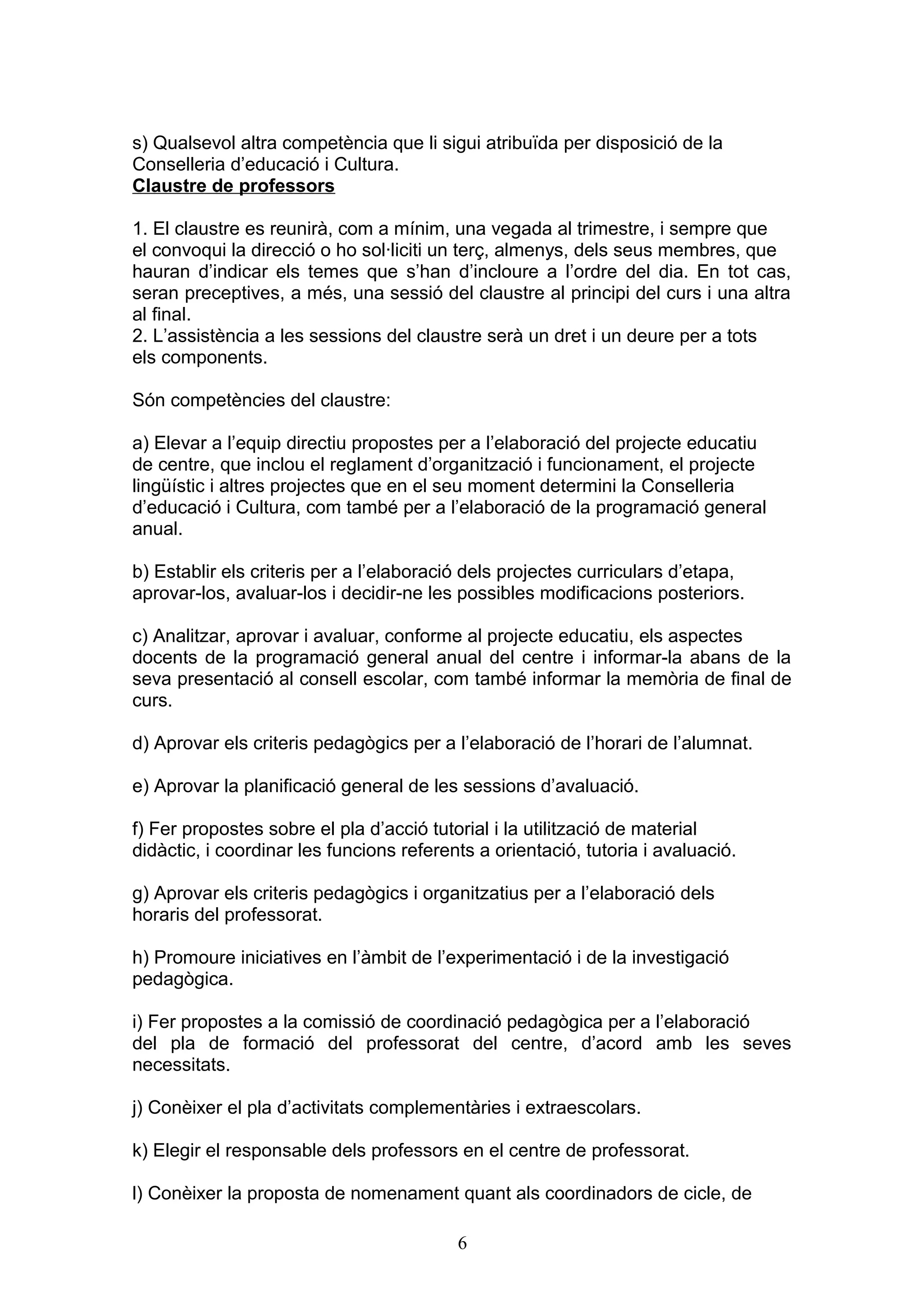 s) Qualsevol altra competència que li sigui atribuïda per disposició de la
Conselleria d’educació i Cultura.
Claustre de professors
1. El claustre es reunirà, com a mínim, una vegada al trimestre, i sempre que
el convoqui la direcció o ho sol·liciti un terç, almenys, dels seus membres, que
hauran d’indicar els temes que s’han d’incloure a l’ordre del dia. En tot cas,
seran preceptives, a més, una sessió del claustre al principi del curs i una altra
al final.
2. L’assistència a les sessions del claustre serà un dret i un deure per a tots
els components.
Són competències del claustre:
a) Elevar a l’equip directiu propostes per a l’elaboració del projecte educatiu
de centre, que inclou el reglament d’organització i funcionament, el projecte
lingüístic i altres projectes que en el seu moment determini la Conselleria
d’educació i Cultura, com també per a l’elaboració de la programació general
anual.
b) Establir els criteris per a l’elaboració dels projectes curriculars d’etapa,
aprovar-los, avaluar-los i decidir-ne les possibles modificacions posteriors.
c) Analitzar, aprovar i avaluar, conforme al projecte educatiu, els aspectes
docents de la programació general anual del centre i informar-la abans de la
seva presentació al consell escolar, com també informar la memòria de final de
curs.
d) Aprovar els criteris pedagògics per a l’elaboració de l’horari de l’alumnat.
e) Aprovar la planificació general de les sessions d’avaluació.
f) Fer propostes sobre el pla d’acció tutorial i la utilització de material
didàctic, i coordinar les funcions referents a orientació, tutoria i avaluació.
g) Aprovar els criteris pedagògics i organitzatius per a l’elaboració dels
horaris del professorat.
h) Promoure iniciatives en l’àmbit de l’experimentació i de la investigació
pedagògica.
i) Fer propostes a la comissió de coordinació pedagògica per a l’elaboració
del pla de formació del professorat del centre, d’acord amb les seves
necessitats.
j) Conèixer el pla d’activitats complementàries i extraescolars.
k) Elegir el responsable dels professors en el centre de professorat.
l) Conèixer la proposta de nomenament quant als coordinadors de cicle, de
6
 