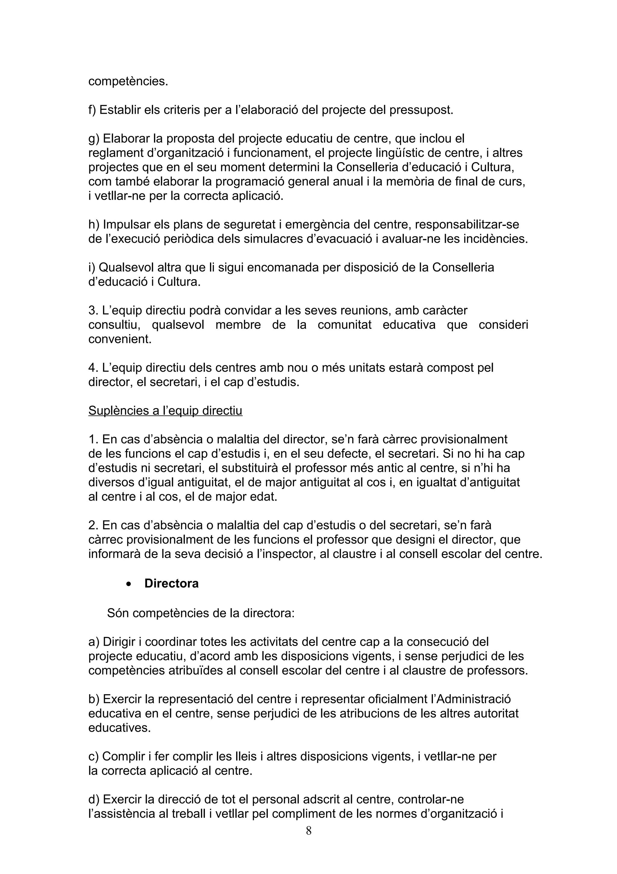 competències.
f) Establir els criteris per a l’elaboració del projecte del pressupost.
g) Elaborar la proposta del projecte educatiu de centre, que inclou el
reglament d’organització i funcionament, el projecte lingüístic de centre, i altres
projectes que en el seu moment determini la Conselleria d’educació i Cultura,
com també elaborar la programació general anual i la memòria de final de curs,
i vetllar-ne per la correcta aplicació.
h) Impulsar els plans de seguretat i emergència del centre, responsabilitzar-se
de l’execució periòdica dels simulacres d’evacuació i avaluar-ne les incidències.
i) Qualsevol altra que li sigui encomanada per disposició de la Conselleria
d’educació i Cultura.
3. L’equip directiu podrà convidar a les seves reunions, amb caràcter
consultiu, qualsevol membre de la comunitat educativa que consideri
convenient.
4. L’equip directiu dels centres amb nou o més unitats estarà compost pel
director, el secretari, i el cap d’estudis.
Suplències a l’equip directiu
1. En cas d’absència o malaltia del director, se’n farà càrrec provisionalment
de les funcions el cap d’estudis i, en el seu defecte, el secretari. Si no hi ha cap
d’estudis ni secretari, el substituirà el professor més antic al centre, si n’hi ha
diversos d’igual antiguitat, el de major antiguitat al cos i, en igualtat d’antiguitat
al centre i al cos, el de major edat.
2. En cas d’absència o malaltia del cap d’estudis o del secretari, se’n farà
càrrec provisionalment de les funcions el professor que designi el director, que
informarà de la seva decisió a l’inspector, al claustre i al consell escolar del centre.
• Directora
Són competències de la directora:
a) Dirigir i coordinar totes les activitats del centre cap a la consecució del
projecte educatiu, d’acord amb les disposicions vigents, i sense perjudici de les
competències atribuïdes al consell escolar del centre i al claustre de professors.
b) Exercir la representació del centre i representar oficialment l’Administració
educativa en el centre, sense perjudici de les atribucions de les altres autoritat
educatives.
c) Complir i fer complir les lleis i altres disposicions vigents, i vetllar-ne per
la correcta aplicació al centre.
d) Exercir la direcció de tot el personal adscrit al centre, controlar-ne
l’assistència al treball i vetllar pel compliment de les normes d’organització i
8
 