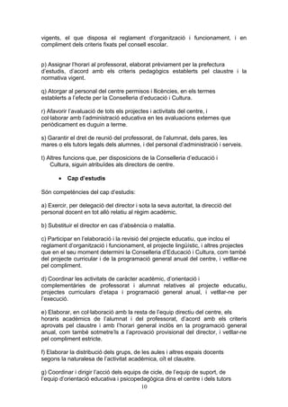 vigents, el que disposa el reglament d’organització i funcionament, i en
compliment dels criteris fixats pel consell escolar.
p) Assignar l’horari al professorat, elaborat prèviament per la prefectura
d’estudis, d’acord amb els criteris pedagògics establerts pel claustre i la
normativa vigent.
q) Atorgar al personal del centre permisos i llicències, en els termes
establerts a l’efecte per la Conselleria d’educació i Cultura.
r) Afavorir l’avaluació de tots els projectes i activitats del centre, i
col·laborar amb l’administració educativa en les avaluacions externes que
periòdicament es duguin a terme.
s) Garantir el dret de reunió del professorat, de l’alumnat, dels pares, les
mares o els tutors legals dels alumnes, i del personal d’administració i serveis.
t) Altres funcions que, per disposicions de la Conselleria d’educació i
Cultura, siguin atribuïdes als directors de centre.
• Cap d’estudis
Són competències del cap d’estudis:
a) Exercir, per delegació del director i sota la seva autoritat, la direcció del
personal docent en tot allò relatiu al règim acadèmic.
b) Substituir el director en cas d’absència o malaltia.
c) Participar en l’elaboració i la revisió del projecte educatiu, que inclou el
reglament d’organització i funcionament, el projecte lingüístic, i altres projectes
que en el seu moment determini la Conselleria d’Educació i Cultura, com també
del projecte curricular i de la programació general anual del centre, i vetllar-ne
pel compliment.
d) Coordinar les activitats de caràcter acadèmic, d’orientació i
complementàries de professorat i alumnat relatives al projecte educatiu,
projectes curriculars d’etapa i programació general anual, i vetllar-ne per
l’execució.
e) Elaborar, en col·laboració amb la resta de l’equip directiu del centre, els
horaris acadèmics de l’alumnat i del professorat, d’acord amb els criteris
aprovats pel claustre i amb l’horari general inclòs en la programació general
anual, com també sotmetre’ls a l’aprovació provisional del director, i vetllar-ne
pel compliment estricte.
f) Elaborar la distribució dels grups, de les aules i altres espais docents
segons la naturalesa de l’activitat acadèmica, oït el claustre.
g) Coordinar i dirigir l’acció dels equips de cicle, de l’equip de suport, de
l’equip d’orientació educativa i psicopedagògica dins el centre i dels tutors
10
 