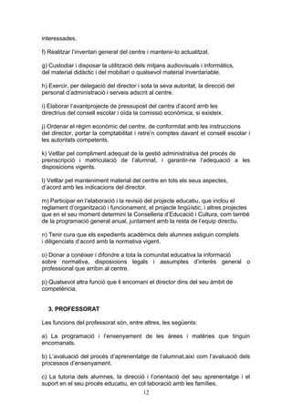 interessades.
f) Realitzar l’inventari general del centre i mantenir-lo actualitzat.
g) Custodiar i disposar la utilització dels mitjans audiovisuals i informàtics,
del material didàctic i del mobiliari o qualsevol material inventariable.
h) Exercir, per delegació del director i sota la seva autoritat, la direcció del
personal d’administració i serveis adscrit al centre.
i) Elaborar l’avantprojecte de pressupost del centre d’acord amb les
directrius del consell escolar i oïda la comissió econòmica, si existeix.
j) Ordenar el règim econòmic del centre, de conformitat amb les instruccions
del director, portar la comptabilitat i retre’n comptes davant el consell escolar i
les autoritats competents.
k) Vetllar pel compliment adequat de la gestió administrativa del procés de
preinscripció i matriculació de l’alumnat, i garantir-ne l’adequació a les
disposicions vigents.
l) Vetllar pel manteniment material del centre en tots els seus aspectes,
d’acord amb les indicacions del director.
m) Participar en l’elaboració i la revisió del projecte educatiu, que inclou el
reglament d’organització i funcionament, el projecte lingüístic, i altres projectes
que en el seu moment determini la Conselleria d’Educació i Cultura, com també
de la programació general anual, juntament amb la resta de l’equip directiu.
n) Tenir cura que els expedients acadèmics dels alumnes estiguin complets
i diligenciats d’acord amb la normativa vigent.
o) Donar a conèixer i difondre a tota la comunitat educativa la informació
sobre normativa, disposicions legals i assumptes d’interès general o
professional que arribin al centre.
p) Qualsevol altra funció que li encomani el director dins del seu àmbit de
competència.
3. PROFESSORAT
Les funcions del professorat són, entre altres, les següents:
a) La programació i l’ensenyament de les àrees i matèries que tinguin
encomanats.
b) L’avaluació del procés d’aprenentatge de l’alumnat,així com l’avaluació dels
processos d’ensenyament.
c) La tutoria dels alumnes, la direcció i l’orientació del seu aprenentatge i el
suport en el seu procés educatiu, en col·laboració amb les famílies.
12
 