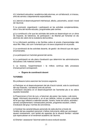 d) L’orientació educativa i acadèmica dels alumnes, en col·laboració, si s’escau,
amb els serveis o departaments especialitzats.
e) L’atenció al desenvolupament intel·lectual, afectiu, psicomotriu, social i moral
de l’alumnat.
f) La promoció, organització i participació en les activitats complementàries,
dins o fora del recinte educatiu, programades pels centres.
g) La contribució a fer que les activitats del centre es desenvolupin en un clima
de respecte, de tolerància, de participació i de llibertat per fomentar en els
alumnes els valors de la ciutadania democràtica.
h) La informació periòdica a les famílies sobre el procés d’aprenentatge dels
seus fills i filles, així com l’orientació per a la seva cooperació en el procés.
i) La coordinació de les activitats docents, de gestió i de direcció que els siguin
encomanades.
j) La participació en l’activitat general del centre.
k) La participació en els plans d’avaluació que determinin les administracions
educatives o els mateixos centres.
l) La recerca, l’experimentació i la millora contínua dels processos
d’ensenyament corresponent.
• Òrgans de coordinació docent
TUTORIES
Els professors tutors exerciran les funcions següents:
a) Participar en el desenvolupament del pla d’acció tutorial, sota la coordinació
del cap d’estudis, i col·laborar amb els serveis
d’orientació educativa en el desenvolupament de l’esmentat pla si es valora
aquesta necessitat.
b) Proporcionar a l’inici de curs, a l’alumnat, als pares i les mares, o als tutors
legals, informació documental o, en el seu defecte, indicar on poden consultar
tot el que sigui referent a calendari escolar, horaris, hores de tutoria, activitats i
serveis complementaris i extraescolars prevists, programes escolars, criteris
d’avaluació del grup i normes de convivència.
c) Conèixer les característiques personals de cada alumne a través de
l’anàlisi del seu expedient personal i d’altres instruments vàlids per aconseguir
aquest coneixement, com també els aspectes de la situació familiar i escolar
que repercuteixen en el rendiment acadèmic de l’alumne.
d) Orientar i assessorar l’alumnat sobre la seva evolució escolar.
13
 