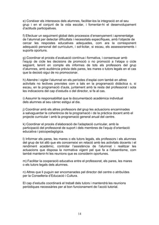 e) Conèixer els interessos dels alumnes, facilitar-los la integració en el seu
grup i en el conjunt de la vida escolar, i fomentar-hi el desenvolupament
d’actituds participatives.
f) Efectuar un seguiment global dels processos d’ensenyament i aprenentatge
de l’alumnat per detectar dificultats i necessitats específiques, amb l’objecte de
cercar les respostes educatives adequades, com ara la corresponent
adequació personal del currículum, i sol·licitar, si escau, els assessoraments i
suports oportuns.
g) Coordinar el procés d’avaluació contínua i formativa, i consensuar amb
l’equip de cicle les decisions de promoció o no promoció a l’etapa o cicle
següent, tenint en compte els informes de tots els professors del grup
d’alumnes, amb audiència prèvia dels pares, les mares o tutors legals en el cas
que la decisió sigui de no promocionar.
h) Atendre i vigilar l’alumnat en els períodes d’esplai com també en altres
activitats no lectives previstes com a tals en la programació didàctica o, si
escau, en la programació d’aula, juntament amb la resta del professorat i sota
les indicacions del cap d’estudis o del director, si fa al cas.
i) Assumir la responsabilitat que la documentació acadèmica individual
dels alumnes al seu càrrec estigui al dia.
j) Coordinar amb els altres professors del grup les actuacions encaminades
a salvaguardar la coherència de la programació i de la pràctica docent amb el
projecte curricular i amb la programació general anual del centre.
k) Coordinar el procés d’elaboració de l’adaptació curricular, amb la
participació del professorat de suport i dels membres de l’equip d’orientació
educativa i psicopedagògica.
l) Informar els pares, les mares o els tutors legals, els professors i els alumnes
del grup de tot allò que els concerneixi en relació amb les activitats docents i el
rendiment acadèmic, controlar l’assistència de l’alumnat i realitzar les
actuacions que disposa la normativa vigent pel que fa a l’absentisme, com
també mantenir-hi les reunions que es considerin oportunes.
m) Facilitar la cooperació educativa entre el professorat, els pares, les mares
o els tutors legals dels alumnes.
n) Altres que li puguin ser encomanades pel director del centre o atribuïdes
per la Conselleria d’Educació i Cultura.
El cap d’estudis coordinarà el treball dels tutors i mantendrà les reunions
periòdiques necessàries per al bon funcionament de l’acció tutorial.
14
 
