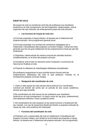 EQUIP DE CICLE
Els equips de cicle es constituiran amb tots els professors que imparteixin
docència en el cicle corresponent, per tal d’organitzar i desenvolupar, sota la
supervisió del cap d’estudis, els ensenyaments propis del cicle educatiu.
• Les funcions de l’equip de cicle són:
a) Formular propostes a l’equip directiu i al claustre per a l’elaboració del
projecte educatiu i de la programació general anual.
b) Formular propostes a la comissió de coordinació pedagògica per a
l’elaboració i l’actualització dels projectes curriculars d’etapa, i indicar les línies
generals que han de guiar l’elaboració de les programacions d’aula per part del
professorat.
c) Organitzar i desenvolupar de manera conjunta les activitats docents i
complementàries, en el marc del projecte curricular.
d) Col·laborar amb el tutor en decisions sobre l’avaluació i la promoció de
l’alumnat en finalitzar el cicle.
e) Propiciar la utilització de metodologies didàctiques actualitzades.
Els professors programaran la seva activitat docent d’acord amb les
programacions didàctiques del cicle al qual pertanyin, incloses en el
corresponent projecte curricular d’etapa.
• Designació del coordinador de cicle
1. Cada un dels equips de cicle actuarà sota la direcció d’un coordinador,
nomenat pel director del centre per un període de dos cursos acadèmics,
sempre que sigui possible.
2.Els coordinadors de cicle hauran de ser professors que imparteixin
docència en el cicle corresponent i no siguin tutors de cap grup, preferentment,
amb destinació definitiva i horari complet al centre.
3. Els coordinadors de cicle cessaran en les seves funcions a l’acabament del
seu mandat, o en cas de cessament decidit pel director a proposta motivada de
l’equip de cicle, amb audiència de l’interessat.
• Funcions del coordinador de cicle
a) Participar com a responsable del cicle en l’elaboració i l’actualització del
projecte curricular d’etapa, com també en la formulació de propostes a l’equip
directiu i al claustre per a l’elaboració del projecte educatiu i de la programació
15
 