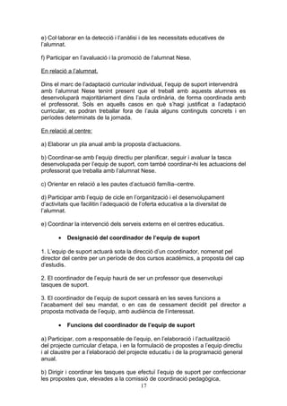 e) Col·laborar en la detecció i l’anàlisi i de les necessitats educatives de
l’alumnat.
f) Participar en l’avaluació i la promoció de l’alumnat Nese.
En relació a l’alumnat.
Dins el marc de l’adaptació curricular individual, l’equip de suport intervendrà
amb l’alumnat Nese tenint present que el treball amb aquests alumnes es
desenvoluparà majoritàriament dins l’aula ordinària, de forma coordinada amb
el professorat. Sols en aquells casos en què s’hagi justificat a l’adaptació
curricular, es podran treballar fora de l’aula alguns continguts concrets i en
períodes determinats de la jornada.
En relació al centre:
a) Elaborar un pla anual amb la proposta d’actuacions.
b) Coordinar-se amb l’equip directiu per planificar, seguir i avaluar la tasca
desenvolupada per l’equip de suport, com també coordinar-hi les actuacions del
professorat que treballa amb l’alumnat Nese.
c) Orientar en relació a les pautes d’actuació família–centre.
d) Participar amb l’equip de cicle en l’organització i el desenvolupament
d’activitats que facilitin l’adequació de l’oferta educativa a la diversitat de
l’alumnat.
e) Coordinar la intervenció dels serveis externs en el centres educatius.
• Designació del coordinador de l’equip de suport
1. L’equip de suport actuarà sota la direcció d’un coordinador, nomenat pel
director del centre per un període de dos cursos acadèmics, a proposta del cap
d’estudis.
2. El coordinador de l’equip haurà de ser un professor que desenvolupi
tasques de suport.
3. El coordinador de l’equip de suport cessarà en les seves funcions a
l’acabament del seu mandat, o en cas de cessament decidit pel director a
proposta motivada de l’equip, amb audiència de l’interessat.
• Funcions del coordinador de l’equip de suport
a) Participar, com a responsable de l’equip, en l’elaboració i l’actualització
del projecte curricular d’etapa, i en la formulació de propostes a l’equip directiu
i al claustre per a l’elaboració del projecte educatiu i de la programació general
anual.
b) Dirigir i coordinar les tasques que efectuï l’equip de suport per confeccionar
les propostes que, elevades a la comissió de coordinació pedagògica,
17
 