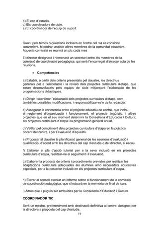b) El cap d’estudis.
c) Els coordinadors de cicle.
e) El coordinador de l’equip de suport.
Quan, pels temes o qüestions inclosos en l’ordre del dia es consideri
convenient, hi podran assistir altres membres de la comunitat educativa.
Aquesta comissió es reunirà un pic cada mes
El director designarà i nomenarà un secretari entre els membres de la
comissió de coordinació pedagògica, qui serà l’encarregat d’aixecar acta de les
reunions.
• Competències
a) Establir, a partir dels criteris presentats pel claustre, les directrius
generals per a l’elaboració i la revisió dels projectes curriculars d’etapa, que
seran desenvolupats pels equips de cicle mitjançant l’elaboració de les
programacions didàctiques.
b) Dirigir i coordinar l’elaboració dels projectes curriculars d’etapa, com
també les possibles modificacions, i responsabilitzar-se’n de la redacció.
c) Assegurar la coherència entre el projecte educatiu de centre, que inclou
el reglament d’organització i funcionament, el projecte lingüístic, i altres
projectes que en el seu moment determini la Conselleria d’Educació i Cultura;
els projectes curriculars d’etapa i la programació general anual.
d) Vetllar pel compliment dels projectes curriculars d’etapa en la pràctica
docent del centre, i per l’avaluació d’aquests.
e) Proposar al claustre la planificació general de les sessions d’avaluació i
qualificació, d’acord amb les directrius del cap d’estudis o del director, si escau.
f) Elaborar el pla d’acció tutorial per a la seva inclusió en els projectes
curriculars d’etapa, realitzar-ne el seguiment i l’avaluació.
g) Elaborar la proposta de criteris i procediments previstos per realitzar les
adaptacions curriculars adequades als alumnes amb necessitats educatives
especials, per a la posterior inclusió en els projectes curriculars d’etapa.
h) Elevar al consell escolar un informe sobre el funcionament de la comissió
de coordinació pedagògica, que s’inclourà en la memòria de final de curs.
i) Altres que li puguin ser atribuïdes per la Conselleria d’Educació i Cultura.
COORDINADOR TIC
Serà un mestre, preferentment amb destinació definitiva al centre, designat per
la directora a proposta del cap d’estudis.
19
 