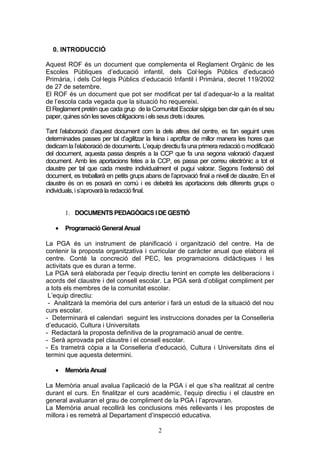 0. INTRODUCCIÓ
Aquest ROF és un document que complementa el Reglament Orgànic de les
Escoles Públiques d’educació infantil, dels Col·legis Públics d’educació
Primària, i dels Col·legis Públics d’educació Infantil i Primària, decret 119/2002
de 27 de setembre.
El ROF és un document que pot ser modificat per tal d’adequar-lo a la realitat
de l’escola cada vegada que la situació ho requereixi.
El Reglament pretén que cada grup de la Comunitat Escolar sàpiga ben clar quin és el seu
paper, quinessón lesseves obligacions i elsseus drets i deures.
Tant l’elaboració d’aquest document com la dels altres del centre, es fan seguint unes
determinades passes per tal d’agilitzar la feina i aprofitar de millor manera les hores que
dedicam la l’elaboració de documents. L’equip directiu fa una primera redacció o modificació
del document, aquesta passa després a la CCP que fa una segona valoració d’aquest
document. Amb les aportacions fetes a la CCP, es passa per correu electrònic a tot el
claustre per tal que cada mestre individualment el pugui valorar. Segons l’extensió del
document, es treballarà en petits grups abans de l’aprovació final a nivell de claustre. En el
claustre és on es posarà en comú i es debetrà les aportacions dels diferents grups o
individuals,i s’aprovarà la redacció final.
1. DOCUMENTS PEDAGÒGICS IDE GESTIÓ
• Programació General Anual
La PGA és un instrument de planificació i organització del centre. Ha de
contenir la proposta organitzativa i curricular de caràcter anual que elabora el
centre. Conté la concreció del PEC, les programacions didàctiques i les
activitats que es duran a terme.
La PGA serà elaborada per l’equip directiu tenint en compte les deliberacions i
acords del claustre i del consell escolar. La PGA serà d’obligat compliment per
a tots els membres de la comunitat escolar.
L’equip directiu:
- Analitzarà la memòria del curs anterior i farà un estudi de la situació del nou
curs escolar.
- Determinarà el calendari seguint les instruccions donades per la Conselleria
d’educació, Cultura i Universitats
- Redactarà la proposta definitiva de la programació anual de centre.
- Serà aprovada pel claustre i el consell escolar.
- Es trametrà còpia a la Conselleria d’educació, Cultura i Universitats dins el
termini que aquesta determini.
• Memòria Anual
La Memòria anual avalua l’aplicació de la PGA i el que s’ha realitzat al centre
durant el curs. En finalitzar el curs acadèmic, l’equip directiu i el claustre en
general avaluaran el grau de compliment de la PGA i l’aprovaran.
La Memòria anual recollirà les conclusions més rellevants i les propostes de
millora i es remetrà al Departament d’inspecció educativa.
2
 