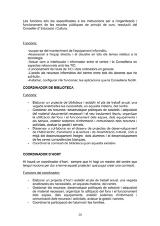 Les funcions són les especificades a les instruccions per a l’organització i
funcionament de les escoles públiques de principi de curs, resolució del
Conseller d' Educació i Cultura.
Funcions:
-ocupar-se del manteniment de l’equipament informàtic.
-Assessorar a l’equip directiu i el claustre en tots els temes relatius a la
tecnologia.
-Actuar com a interlocutor i informador entre el centre i la Conselleria en
aspectes relacionats amb les TIC.
-Funcionament de l’aula de TIC i dels ordinadors en general.
-L’accés als recursos informàtics del centre entre tots els docents que ho
sol·licitin.
-Instal·lar, configurar i fer funcionar, les aplicacions que la Conselleria faciliti.
COORDINADOR DE BIBLIOTECA
Funcions:
- Elaborar un projecte de biblioteca i establir el pla de treball anual, una
vegada analitzades les necessitats, en aquesta matèria, del centre.
- Gestionar els recursos: desenvolupar polítiques de selecció i adquisició
del material documental necessari i el seu tractament tècnic, organitzar
la utilització del fons i el funcionament dels espais, dels equipaments i
els serveis, establir sistemes d’informació i comunicació dels recursos i
activitats, avaluar la gestió i serveis.
- Dissenyar o col·laborar en el disseny de projectes de desenvolupament
de l’hàbit lector, d’animació a la lectura i de dinamització cultural, com a
mitjà del desenvolupament íntegre dels alumnes i el desenvolupament
de les seves competències bàsiques.
- Coordinar la comissió de biblioteca quan aquesta existeixi.
COORDINADOR D’HORT
Hi haurà un coordinador d’hort, sempre que hi hagi un mestre del centre que
tengui nocions per dur a terme aquest projecte i que pugui crear una comissió.
Funcions del coordinador:
- Elaborar un projecte d’hort i establir el pla de treball anual, una vegada
analitzades les necessitats, en aquesta matèria, del centre.
- Gestionar els recursos: desenvolupar polítiques de selecció i adquisició
de material necessari, organitzar la utilització del fons i el funcionament
dels espais, dels equipaments, establir sistemes d’informació i
comunicació dels recursos i activitats, avaluar la gestió i serveis.
- Coordinar la participació de l’alumnat i les famílies.
20
 