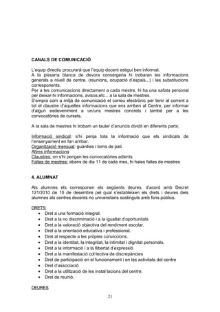 CANALS DE COMUNICACIÓ
L’equip directiu procurarà que l’equip docent estigui ben informat.
A la pissarra blanca de devora consergeria hi trobaran les informacions
generals a nivell de centre. (reunions, ocupació d’espais...) i les substitucions
corresponents.
Per a les comunicacions directament a cada mestre, hi ha una safata personal
per deixar-hi informacions, avisos,etc... a la sala de mestres.
S’empra com a mitjà de comunicació el correu electrònic per tenir al corrent a
tot el claustre d’aquelles informacions que ens arriben al Centre, per informar
d’algun esdeveniment a un/uns mestres concrets i també per a les
convocatòries de cursets.
A la sala de mestres hi trobam un tauler d’anuncis dividit en diferents parts:
Informació sindical: s’hi penja tota la informació que els sindicats de
l’ensenyament en fan arribar.
Organització mensual: guàrdies i torns de pati
Altres informacions
Claustres: on s’hi pengen les convocatòries adients
Faltes de mestres: abans de dia 11 de cada mes, hi hales faltes de mestres
4. ALUMNAT
Als alumnes els corresponen els següents deures, d’acord amb Decret
121/2010 de 10 de desembre pel qual s’estableixen els drets i deures dels
alumnes als centres docents no universitaris sostinguts amb fons públics.
DRETS:
• Dret a una formació integral.
• Dret a la no discriminació i a la igualtat d’oportunitats
• Dret a la valoració objectiva del rendiment escolar.
• Dret a la orientació educativa i professional.
• Dret al respecte a les pròpies conviccions.
• Dret a la identitat, la integritat, la intimitat i dignitat personals.
• Dret a la informació i a la llibertat d’expressió
• Dret a la manifestació col·lectiva de discrepàncies
• Dret de participació en el funcionament i en les activitats del centre
• Dret d’associació
• Dret a la utilització de les instal·lacions del centre.
• Dret de reunió.
DEURES
21
 