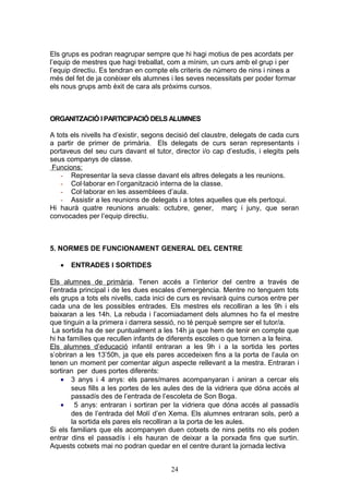 Els grups es podran reagrupar sempre que hi hagi motius de pes acordats per
l’equip de mestres que hagi treballat, com a mínim, un curs amb el grup i per
l’equip directiu. Es tendran en compte els criteris de número de nins i nines a
més del fet de ja conèixer els alumnes i les seves necessitats per poder formar
els nous grups amb èxit de cara als pròxims cursos.
ORGANITZACIÓ I PARTICIPACIÓ DELS ALUMNES
A tots els nivells ha d’existir, segons decisió del claustre, delegats de cada curs
a partir de primer de primària. Els delegats de curs seran representants i
portaveus del seu curs davant el tutor, director i/o cap d’estudis, i elegits pels
seus companys de classe.
Funcions:
- Representar la seva classe davant els altres delegats a les reunions.
- Col·laborar en l’organització interna de la classe.
- Col·laborar en les assemblees d’aula.
- Assistir a les reunions de delegats i a totes aquelles que els pertoqui.
Hi haurà quatre reunions anuals: octubre, gener, març i juny, que seran
convocades per l’equip directiu.
5. NORMES DE FUNCIONAMENT GENERAL DEL CENTRE
• ENTRADES I SORTIDES
Els alumnes de primària. Tenen accés a l’interior del centre a través de
l’entrada principal i de les dues escales d’emergència. Mentre no tenguem tots
els grups a tots els nivells, cada inici de curs es revisarà quins cursos entre per
cada una de les possibles entrades. Els mestres els recolliran a les 9h i els
baixaran a les 14h. La rebuda i l’acomiadament dels alumnes ho fa el mestre
que tinguin a la primera i darrera sessió, no té perquè sempre ser el tutor/a.
La sortida ha de ser puntualment a les 14h ja que hem de tenir en compte que
hi ha famílies que recullen infants de diferents escoles o que tornen a la feina.
Els alumnes d’educació infantil entraran a les 9h i a la sortida les portes
s’obriran a les 13’50h, ja que els pares accedeixen fins a la porta de l’aula on
tenen un moment per comentar algun aspecte rellevant a la mestra. Entraran i
sortiran per dues portes diferents:
• 3 anys i 4 anys: els pares/mares acompanyaran i aniran a cercar els
seus fills a les portes de les aules des de la vidriera que dóna accés al
passadís des de l’entrada de l’escoleta de Son Boga.
• 5 anys: entraran i sortiran per la vidriera que dóna accés al passadís
des de l’entrada del Molí d’en Xema. Els alumnes entraran sols, però a
la sortida els pares els recolliran a la porta de les aules.
Si els familiars que els acompanyen duen cotxets de nins petits no els poden
entrar dins el passadís i els hauran de deixar a la porxada fins que surtin.
Aquests cotxets mai no podran quedar en el centre durant la jornada lectiva
24
 