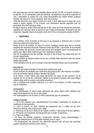Els alumnes que no han estat recollits abans de les 14’10h, el mestre avisarà a
la família. Si no contactam amb les famílies, es telefona a la policia explicant el
cas i demanant si poden fer una visita domiciliària per poder trobar qualque
familiar de l’alumne i s’ha d’esperar amb ell al centre.
Tots els alumnes que hagin d’anar-se’n sols o amb algú que no sigui els seus
pares o tutors legals, hi ha d’haver una atorització escrita signada que es
guardarà dins l’AZ del grup aula.
Si algun alumne arriba més tard de les 9’10h, quan ja s’han tancat les barreres,
passarà per direcció amb la persona que l’hagi acompanyat. S’avisarà que les
properes vegades haurà de quedar amb el nin fins a la propera sessió (9,50h).
• SORTIDES
Les sortides s’han d’anotar al full que hi ha exposat a direcció com a mínim
amb una setmana d’antel·lació.
Quan el punt de partida no sigui el centre, qualque mestre que faci la sortida
recollirà els alumnes d’escola matinera entre les 8’30h i les 8’45h. A la tornada
de la sortida, els alumnes usuaris del servei de menjador seran acompanyats al
centre per algun dels mestres que han realitzat la sortida.
Per fer el pagament de les sortides sempre hi ha d’haver una data límit que ha
de ser respectada.
A les sortides la mestra tutora ha de dur el llistat dels alumnes amb les seves
dades personals.
A les sortides s’ha de dur un botiquí amb els utensilis bàsics que es consideri.
Excursions:
Sempre que sigui possible hi haurà dos mestres per grup.
Si les sortides es realitzen per nivell tots els grups junts i els mestres no basten,
s’ha de sol·licitar l’ajuda d’algun familiar del grups.
Si la tutora o tutor valora que dues persones per grup no és suficient, és ell
mateix qui ho ha de dir i sol·licitar l’ajuda d’una persona adulta més que estigui
relacionada amb la nostra comunitat educativa.
Per a realitzar les sortides inferiors a un dia hi ha d’haver un 85% d’alumnat
que hi assisteixi.
Acampades:
A les acampades hi haurà dues persones per grup. Algun dels mestres que
vagi d’acampada ha de dur el seu cotxe.
Per acampades hi ha d’haver un 60% d’alumnes que hi assisteixin.
Viatge d’estudis:
1.- Si hi ha mestres que voluntàriament en tenguin disposició, la sortida es
realitzarà en temps lectiu.
2.- Com a mínim, un dels mestres en disposició per a viatjar ha de tenir
docència directa amb el grup que viatja.
3.- Almenys ha de tenir intenció de viatjar un 50%+1 del conjunt de les classes.
4.- Hi haurà un/a mestre/a acompanyant per a cada 12 alumnes.
5.- Tipus de viatge:.
. El tipus de sortida (esportiu, d’aventura, temàtic, camp aprenentatge...)
quedarà determinat en funció dels mestres que hi vagin
. Es proposaran als alumnes les diferents opcions per tal que els alumnes
puguin expressar també la seva opinió.
25
 