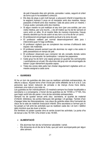 de pati d’aquests dies són gimnàs, porxades i aules, seguint el criteri
de torns que hi ha establert a direcció.
 Els dies de pluja o pati molt banyat, a educació infantil s’organitza de
la següent manera 3 anys en el menjador amb dos mestres; 4anys
passadís d’infantil amb dos mestres i sala de psico amb un mestre; i
5 anys aules i porxada amb dos mestres.
 Si algun mestre no pot realitzar el seu torn (per una sortida, per una
visita mèdica, per una reunió,...) és ell mateix qui ha de fer sempre el
canvi amb un altre. Si el mestre falta de manera imprevista, l’equip
directiu decidirà qui ha de cobrir el seu torn o si s’ha de fer un canvi.
 El professorat encarregat accedirà puntual a la zona de pati.
 El professor vetllarà pel normal desenvolupament dels jocs i
intervindrà quan hi hagi conflictes.
 El professor vigilarà que es compleixin les normes d’utilització dels
espais i els materials.
 El professor posarà esment que els alumnes no vagin a les aules ni
pels passadissos en temps de pati.
 El professor observarà que s’empren bé els consells donats sobre
l’ús de la carmanyola i la cantimplora i emprar les papereres.
 Cada grup ha de tenir una capsa grossa on guardar les carmanyoles
i cantimplores en el pati. Els alumnes del grup són els encarregats de
baixar i pujar diàriament aquesta capsa.
 Totes les zones dels patis han d’estar degudament vigilades amb un
mestre assignat a cada zona
• GUÀRDIES
Hi ha un torn de guàrdies els dies que es realitzen activitats extraescolars, de
dilluns a dijous. Aquest torns s’han iniciat per ordre alfabètic de la A a la Z. Les
persones que tenen reducció de jornada o de menys d’una hora diària,
cobreixen una roda sí una roda no.
Les guàrdies es fan individualment. El mestre/a sempre ha d’estar localitzable a
secretaria o a consergeria. L’horari de les guàrdies es de 15’55h a 17’10h, fins
que hagin sortit tots els pares i nins de les activitats extraescolars.
Sempre ha de quedar tancat amb clau: secretaria, el quartet de material
d’infantil, biblioteca, les portes blanques del garatge i el garatge. També s’han
d’apagar totes les fotocopiadores. Les claus de guàrdia estan dins l’armariet de
claus de la sala de material d’educació infantil. Dins secretaria a l’armari gris hi
ha penjat un full amb les activitats que es realitzen cada dia i el nom i telèfon
dels monitors que les duen a terme.
Els familiars no pòden quedar dins el centre durant les activitats. La porta s'ha
de tancar a les 16:10h i s'ha d'obrir a les 16:55h.
• ALIMENTACIÓ
- Els alumnes han de dur el berenar saludable i variat.
- Els dimecres és el dia de la fruita, que pot venir acompanyada per algun
altre aliment.
27
 