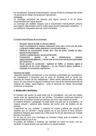 Es considerarà personal d’administració i serveis (PAS) la conserge del centre
i el personal de neteja nomenats per l’ajuntament.
Conserge:
La conserge prioritzarà les tasques que siguin comuns a tot el centre
encomanades per l’equip directiu.
La conserge pot realitzar tasques que li encomanem individualment sempre
que estiguin relacionades amb la nostra tasca docent (fotocòpies, plastificar,...).
La realització d’aquestes serà per ordre d’arribada.
Funcions específiques de la conserge:
- Recepció i atenció al públicen primera instància.
- Suport al professorat en tasques d’adequació d’una aula o d’una part del centre
( ordenació mobiliari, petites reparacions, cura de la farmaciola...)
- Distribució de documentació, enviats, dins i fora del centre, custòdia de claus,
tasquesde fotocopiadora.
- Guàrdia i custòdia:obertura i tancament del centre.
- Coneixement general de les infraestructures bàsiques
(aigües,electricitat,calefacció...) i avisar quan se li encomani als tècnics responsables
del manteniment.
- Servei general de conservació i reparació de l’edifici. La directora vigilarà el
compliment de les seves obligacions i, en cas d’haver-hi alguna incidència o
necessitat, ho comunicarà a l’ajuntament.
Personal de neteja:
Aquestes persones corresponen a una empresa contractada per l’ajuntament.
És l’ajuntament o l’empresa que es posa en contacte amb el centre per
informar de l’horari de les netejadores i altres temes relacionats amb aquest
servei. En cas d’haver-hi alguna incidència com manca de subministraments de
material de neteja, paper higiènic... serà el personal de neteja l’encarregat
d’informar a l’empresa.
9. MOBILIARI I MATERIAL
El mobiliari del centre ha estat dotat per la Conselleria i per part del mateix
centre amb les aportacions de les famílies. Conselleria continuarà dotant el
centre amb el mobiliari d’aula que pertoqui així com vagi creixent el centre.
El material didàctic i pedagògic ha estat dotat una part per la Conselleria i la
majoria adquirit i elaborat pels mestres del centre amb els doblers de les
famílies.
L’adquisició de nou mobiliari o material ha d’estar justificat per l’equip de
mestres que ho sol.licita i l’equip directiu és el que aprova la seva compra.
Qualsevol despesa que supera els 2.300 euros ha de ser aprovada per Consell
Escolar (normativa).
En el mes de juny s’ha d’entregar un inventari d’aula amb el mobiliari i el
material didàctic que hi ha.
El préstec de mobiliari o material, per activitats en horari no lectiu, s’ha de
sol.licitar a l’equip directiu que aprovarà o no aquest préstec.
34
 
