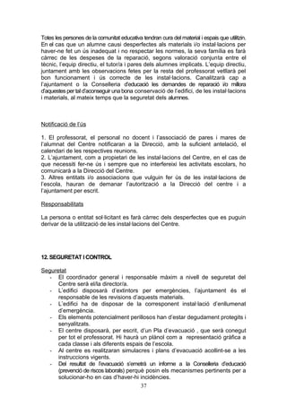 Totes les persones de la comunitat educativa tendran cura del material i espais que utilitzin.
En el cas que un alumne causi desperfectes als materials i/o instal·lacions per
haver-ne fet un ús inadequat i no respectar les normes, la seva família es farà
càrrec de les despeses de la reparació, segons valoració conjunta entre el
tècnic, l’equip directiu, el tutor/a i pares dels alumnes implicats. L’equip directiu,
juntament amb les observacions fetes per la resta del professorat vetllarà pel
bon funcionament i ús correcte de les instal·lacions. Canalitzarà cap a
l’ajuntament o la Conselleria d’educació les demandes de reparació i/o millora
d’aquestes per tal d’aconseguir una bona conservació de l’edifici, de les instal·lacions
i materials, al mateix temps que la seguretat dels alumnes.
Notificació de l’ús
1. El professorat, el personal no docent i l’associació de pares i mares de
l’alumnat del Centre notificaran a la Direcció, amb la suficient antelació, el
calendari de les respectives reunions.
2. L’ajuntament, com a propietari de les instal·lacions del Centre, en el cas de
que necessiti fer-ne ús i sempre que no interfereixi les activitats escolars, ho
comunicarà a la Direcció del Centre.
3. Altres entitats i/o associacions que vulguin fer ús de les instal·lacions de
l’escola, hauran de demanar l’autorització a la Direcció del centre i a
l’ajuntament per escrit.
Responsabilitats
La persona o entitat sol·licitant es farà càrrec dels desperfectes que es puguin
derivar de la utilització de les instal·lacions del Centre.
12. SEGURETAT I CONTROL
Seguretat
- El coordinador general i responsable màxim a nivell de seguretat del
Centre serà el/la director/a.
- L’edifici disposarà d’extintors per emergències, l’ajuntament és el
responsable de les revisions d’aquests materials.
- L’edifici ha de disposar de la corresponent instal·lació d’enllumenat
d’emergència.
- Els elements potencialment perillosos han d’estar degudament protegits i
senyalitzats.
- El centre disposarà, per escrit, d’un Pla d’evacuació , que serà conegut
per tot el professorat. Hi haurà un plànol com a representació gràfica a
cada classe i als diferents espais de l’escola.
- Al centre es realitzaran simulacres i plans d’evacuació acollint-se a les
instruccions vigents.
- Del resultat de l’evacuació s’emetrà un informe a la Conselleria d’educació
(prevenció de riscos laborals) perquè posin els mecanismes pertinents per a
solucionar-ho en cas d’haver-hi incidències.
37
 