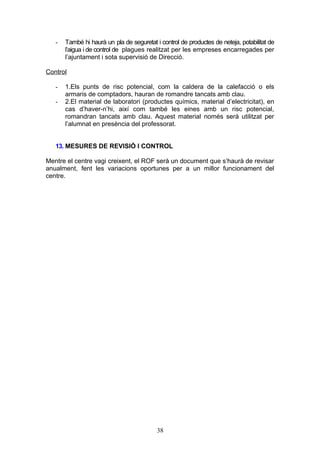 - També hi haurà un pla de seguretat i control de productes de neteja, potabilitat de
l’aigua i de control de plagues realitzat per les empreses encarregades per
l’ajuntament i sota supervisió de Direcció.
Control
- 1.Els punts de risc potencial, com la caldera de la calefacció o els
armaris de comptadors, hauran de romandre tancats amb clau.
- 2.El material de laboratori (productes químics, material d’electricitat), en
cas d’haver-n’hi, així com també les eines amb un risc potencial,
romandran tancats amb clau. Aquest material només serà utilitzat per
l’alumnat en presència del professorat.
13. MESURES DE REVISIÓ I CONTROL
Mentre el centre vagi creixent, el ROF serà un document que s’haurà de revisar
anualment, fent les variacions oportunes per a un millor funcionament del
centre.
38
 