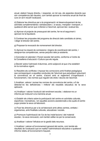 anual, elabori l’equip directiu, i respectar, en tot cas, els aspectes docents que
són competència del claustre, com també aprovar la memòria anual de final de
curs on se’n reculli l’avaluació.
d) Elaborar les directrius per a la programació i el desenvolupament de les
activitats complementàries i extraescolars i, si escau, menjador i transport, o
qualsevol altre servei que s’ofereixi a l’alumnat, aprovar-les i avaluar-les.
e) Aprovar el projecte de pressupost del centre, fer-ne el seguiment i
aprovar-ne la liquidació.
f) Conèixer les propostes del programa de direcció dels candidats al càrrec,
i elegir el director del centre.
g) Proposar la revocació de nomenament del director.
h) Aprovar la creació de comissions i òrgans de coordinació del centre, i
assignar-los competències, sense perjudici dels ja existents.
i) Concretar el calendari i l’horari escolar del centre, conforme a l’ordre de
la Conselleria d’educació i Cultura que els regula.
j) Decidir sobre l’admissió d’alumnes, amb subjecció al que s’ha establert
en la normativa vigent.
k) Resoldre els conflictes i imposar les correccions amb finalitat pedagògica
que corresponguin a aquelles conductes de l’alumnat que perjudiquin greument
la convivència en el centre, d’acord amb el reglament d’organització i
funcionament, i les normes que regulen els drets i deures de l’alumnat.
l) Analitzar, valorar i revisar les normes de convivència del centre, a fi de
detectar-ne les deficiències i millorar els resultats educatius de la seva
aplicació.
m) Analitzar i valorar l’evolució del rendiment escolar, i elaborar-ne un
informe per incloure’l a la memòria anual.
n) Establir els criteris sobre la participació del centre en activitats culturals,
esportives i recreatives, i en aquelles accions assistencials a les quals el centre
pugui prestar la seva col·laboració.
o) Fixar les directrius per a la col·laboració amb altres centres, entitats i
organismes, amb finalitats culturals, educatives i socials.
p) Promoure l’optimització de l’ús de les instal·lacions i del material
escolar, i la seva renovació, com també vetllar-ne per la conservació.
q) Analitzar i valorar l’eficàcia en la gestió dels recursos.
r) Analitzar i valorar el funcionament general del centre, com també els
resultats de l’avaluació que en realitzi l’administració educativa o qualsevol
informe relatiu al funcionament d’aquest.
5
 