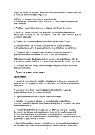 l’equip de suport, de serveis i d’activitats complementàries i extraescolars, i de
la comissió de normalització lingüística.
m) Elegir els seus representants al consell escolar.
n) Ser informat de les candidatures a la direcció i dels programes presentats
pels candidats.
o) Analitzar i valorar trimestralment la situació econòmica del centre.
p) Analitzar i valorar l’evolució del rendiment escolar general del centre a
través dels resultats de les avaluacions i tots els altres mitjans que es
considerin adequats.
q) Conèixer les relacions del centre amb les institucions de l’entorn.
r) Analitzar i valorar els resultats de l’avaluació del centre que realitzi
l’administració educativa o qualsevol informe referent al seu funcionament.
s) Col·laborar amb la Inspecció educativa i amb l’institut d’avaluació i
qualitat del sistema educatiu en els plans d’avaluació del centre.
t) Realitzar el procés d’autoavaluació del centre en els aspectes que són de
la seva competència, analitzar el procés d’ensenyament del centre i valorar-lo.
u) Qualsevol altra que li sigui encomanada per disposició de la Conselleria
d’educació i Cultura.
Òrgans de govern unipersonals
Equip directiu
1. L’equip directiu del centre està format pels òrgans de govern unipersonals,
que exerciran les respectives funcions i competències, i hi actuaran de forma
coordinada.
2. L’equip directiu, dirigit i coordinat pel director del centre, haurà de
responsabilitzar-se de les tasques següents:
a) Organitzar el centre i vetllar-ne pel bon funcionament.
b) Estudiar i presentar al claustre i al consell escolar, propostes per
fomentar i possibilitar la participació coordinada de tota la comunitat educativa
en la vida del centre.
c) Proposar procediments d’avaluació de les diferents activitats i projectes
del centre, i col·laborar en les avaluacions externes del seu funcionament.
d) Organitzar i gestionar actuacions de caràcter preventiu que afavoreixin
les relacions entre els diferents col·lectius que integren la comunitat educativa i
que millorin la convivència al centre.
e) Garantir l’adopció de mesures necessàries per a l’execució coordinada de
les decisions del consell escolar i del claustre en l’àmbit de les respectives
7
 