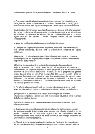 funcionament que afectin el personal docent i no docent adscrit al centre.
e) Convocar i presidir els actes acadèmics i les reunions de tots els òrgans
col·legiats del centre, com també de la comissió de coordinació pedagògica, i
executar els acords dels òrgans col·legiats en l’àmbit de la seva competència.
f) Administrar els ingressos, autoritzar les despeses d’acord amb el pressupost
del centre i ordenar-ne els pagaments, com també procedir a les adquisicions
de mobiliari i equipament, en el marc de les competències que la normativa
vigent atribueix als centres i retre’n comptes davant de les autoritats
corresponents.
g) Visar les certificacions i els documents oficials del centre.
h) Designar els òrgans unipersonals de govern, els tutors i els coordinadors,
com també cessar-los, d’acord amb el procediment establert en aquest
reglament.
i) Fomentar i coordinar la participació dels diferents sectors de la comunitat
escolar i procurar els mitjans precisos per a la correcta execució de les seves
respectives competències.
j) Elaborar, juntament amb la resta de l’equip directiu, la proposta del
projecte educatiu de centre, que inclou el reglament d’organització i
funcionament, el projecte lingüístic, i altres projectes que en el seu moment
determini la Conselleria d’educació i Cultura, la de la programació general
anual, d’acord amb les directrius i propostes del consell escolar i amb les
propostes formulades pel claustre i per les associacions de pares i mares
d’alumnes, com també vetllar-ne per la correcta aplicació i, a final de curs,
elevar a la Conselleria d’educació i Cultura la memòria anual sobre les activitats
i la situació general del centre.
k) Fer efectiva la coordinació amb els centres educatius de la zona i amb
altres serveis socioeducatius, com també amb altres institucions de l’entorn.
l) Proporcionar la informació que li sigui requerida per les autoritats
educatives competents i col·laborar amb la inspecció educativa en la valoració
de la funció pública docent.
m) Facilitar informació sobre la vida del centre als diferents sectors de la
comunitat escolar.
n) Supervisar els assumptes relacionats amb la gestió del menjador escolar,
del transport escolar i de tots els altres serveis que ofereixi el centre, en els
termes previstos en la normativa vigent i en les instruccions del seu
desenvolupament, amb facultat de dictar directrius per corregir situacions de
funcionament anormal del servei.
o) Afavorir la convivència en el centre i vetllar per l’aplicació del procediment
per imposar les correccions que corresponguin, d’acord amb les disposicions
9
 