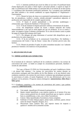8.3.2.- L’alumnat justificarà per escrit les faltes al seu tutor. El justificant haurà
d’anar dignat pels seus pares o tutors legals o pel propi alumne, si aquest és major d'
edat. La justificació serà vàlida només si es presenta dins d' un termini de set dies lectius
i s' acompanya dels documents justificatius pertinents. No s' acceptarà com justificada
una falta contrària a les normes establertes en aquest Reglament d’ Organització i
Funcionament
        8.3.3.- Durant les hores de classe no es permetrà la permanència dels alumnes al
bar, als passadissos, vestíbul o escales, entrada principal i passadissos adjacents; el
professorat serà responsable de fer complir aquesta norma.
        8.3.4.- S' haurà d' assistir puntualment a les activitats acadèmiques i
extraescolars, que s’hauran de finalitzar a l' hora prevista.
        8.3.5.- S' ha de mantenir la higiene personal i utilitzar correctament els lavabos.
        8.3.6.- Els desperfectes causats als locals i mitjans materials del Centre
intencionadament o per mal ús seran pagats per qui els produeixi. Si no es coneix l'
autor, els pagarà el grup d' alumnes corresponent. Si és zona de domini comú es podrà
fer pagar al conjunt dels alumnes del Centre.
        8.3.7.- Els delegats del grup informaran el secretari dels desperfectes que es
produeixin a les aules respectives.
        8.3.8.- S' ha de col·laborar en la comunicació Centre-Pares. Els butlletins i
comunicacions del Centre s' han de lliurar i tornar dins el termini previst (cinc dies
lectius).
        8.3.9.- Durant els períodes d' esplai, les aules romandran tancades i no s' admetrà
presència d' alumnes a les mateixes ni als passadissos.


9.- RÈGIM DISCIPLINARI

9.1. TIPIFICACIÓ DE LES CONDUCTES:


En el moment de la valoració i tipificació de les conductes contràries a les normes de
convivència del centre es tindrà en compte les circumstàncies personals, familiars i
socials de cada alumne.

        Tot i que, al Decret 121/2010, de 10 de desembre, pel qual s’estableixen el drets
i els deures dels alumnes i les normes de convivència als centres docents no
universitaris sostinguts amb fons públics de les Illes Balears, es fa una distinció entre
conductes contràries a les normes de convivència i conductes que perjudiquen greument
la convivència al centre, el nostre Reglament vol fer una diferenciació, per la seva
gradació, de les primeres. D’aquesta manera distingirem: amonestacions, faltes lleus i
faltes greus.

9.1.1.-Conductes contràries a les normes de convivència del centre i que podran
comportar AMONESTACIÓ.-

       a)    Vuit retards injustificats (10 minuts) la primera hora.
       b)    Quatre retards injustificats a una mateixa matèria en el termini d’un mes
             (com a norma general tots els retards injustificats que no siguin a primera
             hora es contabilitzaran, a més, com a falta d’assistència)
       c)    Catorze faltes injustificades d’assistència a hores completes.
       d)    Embrutar el Centre (llançar papers; pintar taules, mobiliari, parets; deixar
             restes de menjar i begudes, llesques, etc.).
       e)    Discussions sense contacte físic, que suposin manca de respecte a
             qualsevol membre de la comunitat escolar.

                                                                                           10
 
