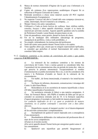 f)   Manca de normes elementals d’higiene (de la qual cosa s’informarà a la
           família).
      g)   Copiar als exàmens (Les repercussions acadèmiques d’aquest fet es
           reflectiran al Projecte Curricular de Centre).
      h)   Reiterada assistència a classe sense material escolar (El PCC regularà
           l’abandonament d’assignatures).
      i)   No respectar l’exercici del dret a l’estudi dels seus companys (aixecar-se,
           cridar, interrompre, llevar-li material a un company, ...).
      j)   Menjar i beure a les aules i passadissos.
      k)   Utilització a l’aula en hores lectives de walkman, làser, telèfons mòbils,
           consoles, busques i altres aparells electrònics, excepte si es tracta de
           material per activitats escolars. Aquests aparells quedaran sota la custòdia
           de Prefectura d’estudis i seran lliurats als pares/mares en mà.
      l)   Estar als passadissos, sense permís, durant les hores de classe.
      m)   Fer un ús inadequat dels ordinadors (descàrrega de programes,
           manipulació de perifèrics, visita a webs prohibides...)
      n)   No complir, reiteradament, les instruccions del professorat.
      o)   Sortir del centre sense permís durant l’horari lectiu o els esplais.
      p)   Totes aquelles altres que, encara que no estiguin expressament tipificades,
           es consideri que pertorben el normal funcionament del centre sense
           constituir faltes majors.

9.1.2. Conductes contràries a les normes de convivència del centre i que poden
comportar FALTES LLEUS.-

           a)        La reiteració de les conductes contràries a les normes de
           convivència del Centre. Com a norma general es considerarà falta lleu
           l’acumulació de tres amonestacions dins un període de trenta dies –data en
           què prescriu la primera amonestació. Excepcionalment el nombre
           d’amonestacions es podria incrementar fins a sis, si així ho consideren el/la
           tutor/a i la Prefectura d’estudis en funció de la valoració de les
           circumstàncies.
           b)        Fer malbé , de forma intencionada, el material o les instal·lacions
           del Centre.
           c)        No lliurar els informes, documents, comunicacions i missatges del
           Centre i/o dels Pares/Mares.
           d)        Reincidència en la no assistència de manera injustificada a classe
           (28 faltes injustificades d’assistència).
           e)        No assistència reiterada (6 faltes) a una mateixa assignatura. A
           l’àrea de Formació Bàsica dels PQPIs el nombre de faltes per tal que es
           consideri no assistència reiterada serà de 18. A la formació específica
           d’aquest programes el recompte es farà també de manera proporcional.
           Les conductes tipificades en d) i e), quan es produeixin de manera
           simultània, no es podran contemplar i sancionar com a dues faltes
           diferents.
           f)        Desperfectes causats al transport escolar i en el desenvolupament
           de les activitats extraescolars i complementàries.
           g)        Incompliment de qualsevol sanció imposada com a conseqüència
           d’una amonestació.
           h)        Desobediència deliberada a les indicacions del professorat dins el
           marc de les seves competències.
           i)Fumar en el recinte escolar.
           j)Fer servir aparells durant l’horari lectiu per enregistrar qualcú sense el
           seu consentiment.
           k)        Qualsevol acte injustificat que pertorbi lleugerament el
                                                                                     11
 