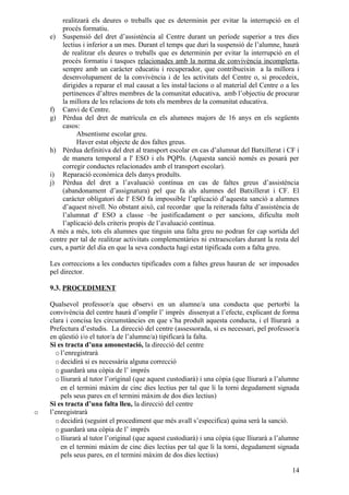 realitzarà els deures o treballs que es determinin per evitar la interrupció en el
         procés formatiu.
    e) Suspensió del dret d’assistència al Centre durant un període superior a tres dies
         lectius i inferior a un mes. Durant el temps que duri la suspensió de l’alumne, haurà
         de realitzar els deures o treballs que es determinin per evitar la interrupció en el
         procés formatiu i tasques relacionades amb la norma de convivència incomplerta,
         sempre amb un caràcter educatiu i recuperador, que contribueixin a la millora i
         desenvolupament de la convivència i de les activitats del Centre o, si procedeix,
         dirigides a reparar el mal causat a les instal·lacions o al material del Centre o a les
         pertinences d’altres membres de la comunitat educativa, amb l’objectiu de procurar
         la millora de les relacions de tots els membres de la comunitat educativa.
    f) Canvi de Centre.
    g) Pèrdua del dret de matrícula en els alumnes majors de 16 anys en els següents
         casos:
               Absentisme escolar greu.
               Haver estat objecte de dos faltes greus.
    h) Pèrdua definitiva del dret al transport escolar en cas d’alumnat del Batxillerat i CF i
         de manera temporal a l' ESO i els PQPIs. (Aquesta sanció només es posarà per
         corregir conductes relacionades amb el transport escolar).
    i) Reparació econòmica dels danys produïts.
    j) Pèrdua del dret a l’avaluació contínua en cas de faltes greus d’assistència
         (abandonament d’assignatura) pel que fa als alumnes del Batxillerat i CF. El
         caràcter obligatori de l' ESO fa impossible l’aplicació d’aquesta sanció a alumnes
         d’aquest nivell. No obstant això, cal recordar que la reiterada falta d’assistència de
         l’alumnat d' ESO a classe –be justificadament o per sancions, dificulta molt
         l’aplicació dels criteris propis de l’avaluació contínua.
    A més a més, tots els alumnes que tinguin una falta greu no podran fer cap sortida del
    centre per tal de realitzar activitats complementàries ni extraescolars durant la resta del
    curs, a partir del dia en que la seva conducta hagi estat tipificada com a falta greu.

    Les correccions a les conductes tipificades com a faltes greus hauran de ser imposades
    pel director.

    9.3. PROCEDIMENT

    Qualsevol professor/a que observi en un alumne/a una conducta que pertorbi la
    convivència del centre haurà d’omplir l’ imprès dissenyat a l’efecte, explicant de forma
    clara i concisa les circumstàncies en que s’ha produït aquesta conducta, i el lliurarà a
    Prefectura d’estudis. La direcció del centre (assessorada, si es necessari, pel professor/a
    en qüestió i/o el tutor/a de l’alumne/a) tipificarà la falta.
    Si es tracta d’una amonestació, la direcció del centre
      o l’enregistrarà
      o decidirà si es necessària alguna correcció
      o guardarà una còpia de l’ imprès
      o lliurarà al tutor l’original (que aquest custodiarà) i una còpia (que lliurarà a l’alumne
        en el termini màxim de cinc dies lectius per tal que li la torni degudament signada
        pels seus pares en el termini màxim de dos dies lectius)
    Si es tracta d’una falta lleu, la direcció del centre
o   l’enregistrarà
      o decidirà (seguint el procediment que més avall s’especifica) quina serà la sanció.
      o guardarà una còpia de l’ imprès
      o lliurarà al tutor l’original (que aquest custodiarà) i una còpia (que lliurarà a l’alumne
        en el termini màxim de cinc dies lectius per tal que li la torni, degudament signada
        pels seus pares, en el termini màxim de dos dies lectius)

                                                                                              14
 