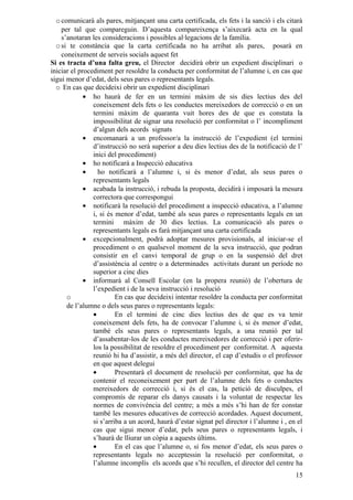 o comunicarà als pares, mitjançant una carta certificada, els fets i la sanció i els citarà
    per tal que compareguin. D’aquesta compareixença s’aixecarà acta en la qual
    s’anotaran les consideracions i possibles al·legacions de la família.
  o si te constància que la carta certificada no ha arribat als pares, posarà en
    coneixement de serveis socials aquest fet
Si es tracta d’una falta greu, el Director decidirà obrir un expedient disciplinari o
iniciar el procediment per resoldre la conducta per conformitat de l’alumne i, en cas que
sigui menor d’edat, dels seus pares o representants legals.
  o En cas que decideixi obrir un expedient disciplinari
             • ho haurà de fer en un termini màxim de sis dies lectius des del
                coneixement dels fets o les conductes mereixedors de correcció o en un
                termini màxim de quaranta vuit hores des de que es constata la
                impossibilitat de signar una resolució per conformitat o l’ incompliment
                d’algun dels acords signats
             • encomanarà a un professor/a la instrucció de l’expedient (el termini
                d’instrucció no serà superior a deu dies lectius des de la notificació de l’
                inici del procediment)
             • ho notificarà a Inspecció educativa
             •    ho notificarà a l’alumne i, si és menor d’edat, als seus pares o
                representants legals
             • acabada la instrucció, i rebuda la proposta, decidirà i imposarà la mesura
                correctora que correspongui
             • notificarà la resolució del procediment a inspecció educativa, a l’alumne
                i, si és menor d’edat, també als seus pares o representants legals en un
                termini màxim de 30 dies lectius. La comunicació als pares o
                representants legals es farà mitjançant una carta certificada
             • excepcionalment, podrà adoptar mesures provisionals, al iniciar-se el
                procediment o en qualsevol moment de la seva instrucció, que podran
                consistir en el canvi temporal de grup o en la suspensió del dret
                d’assistència al centre o a determinades activitats durant un període no
                superior a cinc dies
             • informarà al Consell Escolar (en la propera reunió) de l’obertura de
                l’expedient i de la seva instrucció i resolució
      o                  En cas que decideixi intentar resoldre la conducta per conformitat
      de l’alumne o dels seus pares o representants legals:
                •        En el termini de cinc dies lectius des de que es va tenir
                coneixement dels fets, ha de convocar l’alumne i, si és menor d’edat,
                també els seus pares o representants legals, a una reunió per tal
                d’assabentar-los de les conductes mereixedores de correcció i per oferir-
                los la possibilitat de resoldre el procediment per conformitat. A aquesta
                reunió hi ha d’assistir, a més del director, el cap d’estudis o el professor
                en que aquest delegui
                •        Presentarà el document de resolució per conformitat, que ha de
                contenir el reconeixement per part de l’alumne dels fets o conductes
                mereixedors de correcció i, si és el cas, la petició de disculpes, el
                compromís de reparar els danys causats i la voluntat de respectar les
                normes de convivència del centre; a més a més s’hi han de fer constar
                també les mesures educatives de correcció acordades. Aquest document,
                si s’arriba a un acord, haurà d’estar signat pel director i l’alumne i , en el
                cas que sigui menor d’edat, pels seus pares o representants legals, i
                s’haurà de lliurar un còpia a aquests últims.
                •        En el cas que l’alumne o, si fos menor d’edat, els seus pares o
                representants legals no acceptessin la resolució per conformitat, o
                l’alumne incomplís els acords que s’hi recullen, el director del centre ha
                                                                                           15
 