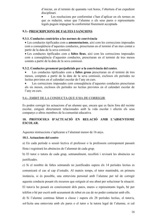 d’iniciar, en el termini de quaranta vuit hores, l’obertura d’un expedient
                disciplinari.
                •       Les resolucions per conformitat s’han d’aplicar en els termes en
                que es redactin, sense que l’alumne o els seus pares o representants
                legals puguin impugnar la conformitat lliurement acceptada.

9.3.- PRESCRIPCIONS DE FALTES I SANCIONS

9.3.1. Conductes contràries a les normes de convivència
  • Les conductes tipificades com a amonestacions, així com les correccions imposades
  com a conseqüència d’aquestes conductes, prescriuran en el termini d’un mes contat a
  partir de la data de la seva comissió.
  • Les conductes tipificades com a faltes lleus, així com les correccions imposades
  com a conseqüència d’aquestes conductes, prescriuran en el termini de tres mesos
  contats a partir de la data de la seva comissió.

9.3.2. Conductes greument perjudicials per a la convivència del centre.
  •     Les conductes tipificades com a faltes greus prescriuran en el termini de tres
  mesos, comptats a partir de la data de la seva comissió, exclosos els períodes no
  lectius previstos en el calendari escolar de l’any en curs.
  •     Les correccions imposades com conseqüència d’aquestes conductes prescriuran
  als sis mesos, exclosos els períodes no lectius previstos en el calendari escolar de
  l’any en curs.

9.4.- ÀMBIT DE LA CONDUCTA QUE S’HA DE CORREGIR.

Es poden corregir les actuacions d’un alumne que, encara que es facin fora del recinte
escolar, estiguin directament relacionades amb la vida escolar i afectin els seus
companys o altres membres de la comunitat educativa.

10. PROTOCOLS D’ACTUACIÓ EN RELACIÓ AMB L’ABSENTISME
ESCOLAR.

Aquestes instruccions s’aplicaran a l’alumnat menor de 16 anys.
10.1. Actuacions del centre
a) En cada període o sessió lectiva el professor o la professora corresponent passarà
llista i registrarà les absències de l’alumnat de cada grup.
b) El tutor o tutora de cada grup, setmanalment, recollirà i revisarà les absències no
justificades.
c) Si el nombre de faltes setmanals no justificades supera els 14 períodes lectius es
comunicarà el cas al cap d’estudis. Al mateix temps, el tutor mantindrà, en primera
instància, si és possible, una entrevista personal amb l’alumne per tal de corregir
aquesta conducta posant els recursos que estiguin al seu abast per solucionar la situació.
El tutor/a ho posarà en coneixement dels pares, mares o representants legals, bé per
telèfon o bé per escrit amb acusament de rebut en cas de no poder contactar amb ells.
d) Si l’alumne continua faltant a classe i supera els 28 períodes lectius, el tutor/a,
sol·licita una entrevista amb els pares o el tutor o la tutora legal de l’alumne, si cal

                                                                                        16
 