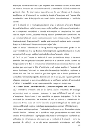 mitjançant una carta certificada o per telegrama amb acusament de rebut a fi de posar
els recursos necessaris per solucionar la situació. L’orientador/a, recollirà la informació
pertinent i farà les intervencions necessàries per fer una valoració de la situació,
establint un pla d’intervenció per resoldre la situació d’absentisme amb l’alumne i la
seva família, a més de l’equip educatiu, tutor/a i altres professionals que es considerin
adients.
e) Si la situació no es resol aproximadament a les 42 absències d’haver-lo detectat
(perquè la família no vagi a les entrevistes o no ho justifiqui suficientment les absències,
no es comprometi a solucionar la situació, o incompleixi els compromisos, que, en el
seu cas, hagués assumit), el centre el/la cap d’estudis juntament amb l’orientador/a ha
de comunicar el cas als serveis socials comunitaris bàsics corresponents, a fi d’establir
igualment canals de comunicació i acordar una intervenció conjunta tenint en compte
l’especial dificultat de l’alumnat en aquesta franja d’edat.
f) En cas de que l’orientador/a o el /la cap d’estudis tinguessin sospites que En cas de
que l’orientador/a o el /la cap d’estudis l’alumne presenta alguna altre situació de risc, la
comunicació als serveis socials s’anticiparà al nombre d’absències indicat.
g) En el cas que l’alumne no assisteixi al centre per motius de viatges o vacances
familiars fora dels períodes vacacionals previstos en el calendari escolar i durant un
temps superior a 15 dies, es comunicarà a la família la tasca escolar que el menor ha de
realitzar per compensar la falta d’assistència en el període establert i l’absència al
centre. Igualment s’informarà els pares sobre la necessitat d’assistència continuada a
classe dels seus fills, dels beneficis que això suposa com a mesura preventiva de
dificultats d’aprenentatge i pèrdua de motivació. En el cas que, una vegada hagi tornat
al centre, no presenti la tasca proposada feta, no se justificaran les faltes d’assistència i
s’iniciarà el protocol i les actuacions que es detallen en aquestes instruccions.
10.2. Serveis Socials Comunitaris Bàsics. Actuacions conjuntes amb el centres.
a)L’ orientador/a contactarà amb els als serveis socials comunitaris del municipi
corresponent quan es consideri necessària la seva col·laboració per als casos
d’absentisme, d’acord amb el que s’estableix en aquestes instruccions. Per fer la
sol·licitud de col·laboració s’ha d’utilitzar el Full de detecció i comunicació de
situacions de risc social als centres educatius el qual s’entregarà en mà sempre que
sigui possible en els reunions periòdiques que es mantenen entre els CMSS i el centre.
b)Els serveis socials comunitaris i l’ orientador/a elaboraran un pla d’actuació conjunta
amb les famílies i l’alumne, per el període de temps que es consideri necessari. Si la
situació de risc continua i/o s’agreuja (els pares/mares o tutors legals no reconeixen les
dificultats, no col·laboren, no s’involucren en la resolució de la situació i no hi ha
pronòstic de millora), els serveis socials comunitaris, conjuntament amb el/la
                                                                                          17
 