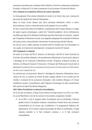 actuacions necessàries per contactar amb la família, el tutor ho comunicarà a prefectura
d’estudis i la direcció d’ el centre comunicarà el cas novament a Fiscalia de Menors.
10.4. Alumnat no escolaritzat. Retorn als centres educatius.

La reincorporació d’un alumne absentista al centre és un factor clau com a mesura de
prevenció de repetició de situació d’absentisme.
Quan es tracta d’una alumne que havia presentat absentisme crònic o estava
desescolaritzat, el tutor o tutora del centre ha de preparar la seva acollida.
El tutor o tutora del centre ha d’elaborar, conjuntament amb l’equip educatiu o l’equip
de suport, segons correspongui, a partir de l’ historial acadèmic i de les informacions
recollides per part de les diferents institucions que han intervingut en el procés originat
per l’expedient d’absentisme escolar, una adaptació adequada atès el període d’absència
del centre (crònic, desescolaritzat, intermitent) i la situació personal de l’alumne.
En tots els casos, caldrà contactar novament amb les famílies per tal d’aconseguir la
seva ajuda en el procés de reincorporació i recuperació escolar de l’alumne.
10.5. Seguiment i avaluació
El centre en el marc del Pla d’ Atenció a la diversitat i del Pla d’ Acció Tutorial, ha
d’avaluar els resultats obtinguts i els procediments utilitzats per a la prevenció, detecció
i abordatge de les situacions d’absentisme escolar. D’aquesta avaluació enviaran un
informe a la Direcció General d’ Innovació o Formació del Professorat d’acord amb el
document d’avaluació de les actuacions en la prevenció i la intervenció en l’absentisme
escolar com a situació de risc.
La comissió per a la prevenció, detecció i abordatge de situacions d’absentisme com a
situació de risc, es reunirà un mínim de dues vegades durant el curs escolar per fer
l’anàlisi i avaluació de les actuacions efectuades i dels resultats obtinguts a fi d’anar
modificant recursos i procediments amb l’objectiu d’aconseguir la total escolarització
dels menors en edat d’escolaritat obligatòria.
10.6. Faltes d’assistència i avaluació extraordinària.
En el cas que un alumne, al llarg d’una avaluació no hagi assistit a un 25% o un “40%
en cas de Batxillerat o més de les sessions d’una matèria, assignatura o mòdul:
   •   Si un 60% o més d’ aquestes faltes d’assistència són no justificades, l’alumne
       perdrà el dret a l’avaluació continua i el professor li haurà de fer una avaluació
       extraordinària en els termes que s’estableixin a la programació didàctica del
       departament. Si no arriba a aquest percentatge de faltes no justificades, l’equip
       educatiu decidirà si li farà avaluació continua o si li farà avaluació
       extraordinària.



                                                                                         19
 