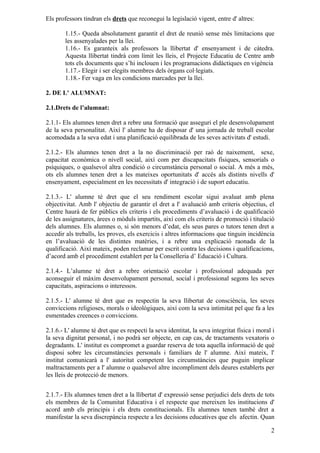 Els professors tindran els drets que reconegui la legislació vigent, entre d' altres:

        1.15.- Queda absolutament garantit el dret de reunió sense més limitacions que
        les assenyalades per la llei.
        1.16.- Es garanteix als professors la llibertat d' ensenyament i de càtedra.
        Aquesta llibertat tindrà com límit les lleis, el Projecte Educatiu de Centre amb
        tots els documents que s’hi inclouen i les programacions didàctiques en vigència
        1.17.- Elegir i ser elegits membres dels òrgans col·legiats.
        1.18.- Fer vaga en les condicions marcades per la llei.

2. DE L' ALUMNAT:

2.1.Drets de l’alumnat:

2.1.1- Els alumnes tenen dret a rebre una formació que asseguri el ple desenvolupament
de la seva personalitat. Així l' alumne ha de disposar d' una jornada de treball escolar
acomodada a la seva edat i una planificació equilibrada de les seves activitats d' estudi.

2.1.2.- Els alumnes tenen dret a la no discriminació per raó de naixement, sexe,
capacitat econòmica o nivell social, així com per discapacitats físiques, sensorials o
psíquiques, o qualsevol altra condició o circumstància personal o social. A més a més,
ots els alumnes tenen dret a les mateixes oportunitats d' accés als distints nivells d'
ensenyament, especialment en les necessitats d' integració i de suport educatiu.

2.1.3.- L' alumne té dret que el seu rendiment escolar sigui avaluat amb plena
objectivitat. Amb l' objectiu de garantir el dret a l' avaluació amb criteris objectius, el
Centre haurà de fer públics els criteris i els procediments d’avaluació i de qualificació
de les assignatures, àrees o mòduls impartits, així com els criteris de promoció i titulació
dels alumnes. Els alumnes o, si són menors d’edat, els seus pares o tutors tenen dret a
accedir als treballs, les proves, els exercicis i altres informacions que tinguin incidència
en l’avaluació de les distintes matèries, i a rebre una explicació raonada de la
qualificació. Així mateix, poden reclamar per escrit contra les decisions i qualificacions,
d’acord amb el procediment establert per la Conselleria d’ Educació i Cultura.

2.1.4.- L’alumne té dret a rebre orientació escolar i professional adequada per
aconseguir el màxim desenvolupament personal, social i professional segons les seves
capacitats, aspiracions o interessos.

2.1.5.- L' alumne té dret que es respectin la seva llibertat de consciència, les seves
conviccions religioses, morals o ideològiques, així com la seva intimitat pel que fa a les
esmentades creences o conviccions.

2.1.6.- L' alumne té dret que es respecti la seva identitat, la seva integritat física i moral i
la seva dignitat personal, i no podrà ser objecte, en cap cas, de tractaments vexatoris o
degradants. L' institut es compromet a guardar reserva de tota aquella informació de què
disposi sobre les circumstàncies personals i familiars de l' alumne. Així mateix, l'
institut comunicarà a l' autoritat competent les circumstàncies que puguin implicar
maltractaments per a l' alumne o qualsevol altre incompliment dels deures establerts per
les lleis de protecció de menors.


2.1.7.- Els alumnes tenen dret a la llibertat d' expressió sense perjudici dels drets de tots
els membres de la Comunitat Educativa i el respecte que mereixen les institucions d'
acord amb els principis i els drets constitucionals. Els alumnes tenen també dret a
manifestar la seva discrepància respecte a les decisions educatives que els afectin. Quan

                                                                                              2
 