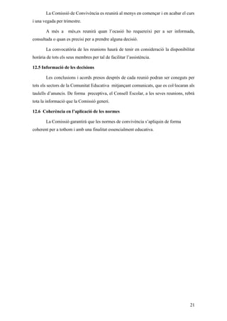 La Comissió de Convivència es reunirà al menys en començar i en acabar el curs
i una vegada per trimestre.

       A més a      més,es reunirà quan l’ocasió ho requereixi per a ser informada,
consultada o quan es precisi per a prendre alguna decisió.

       La convocatòria de les reunions haurà de tenir en consideració la disponibilitat
horària de tots els seus membres per tal de facilitar l’assistència.

12.5 Informació de les decisions

       Les conclusions i acords presos després de cada reunió podran ser coneguts per
tots els sectors de la Comunitat Educativa mitjançant comunicats, que es col·locaran als
taulells d’anuncis. De forma preceptiva, el Consell Escolar, a les seves reunions, rebrà
tota la informació que la Comissió generi.

12.6 Coherència en l’aplicació de les normes

       La Comissió garantirà que les normes de convivència s’apliquin de forma
coherent per a tothom i amb una finalitat essencialment educativa.




                                                                                     21
 