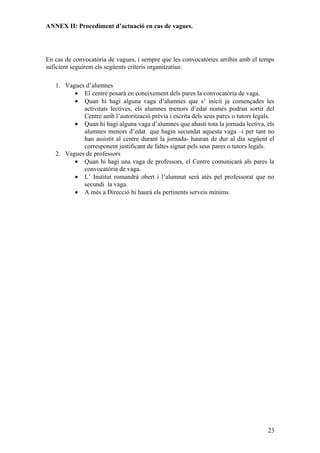 ANNEX II: Procediment d’actuació en cas de vagues.




En cas de convocatòria de vagues, i sempre que les convocatòries arribin amb el temps
suficient seguirem els següents criteris organitzatius:

   1. Vagues d’alumnes
         • El centre posarà en coneixement dels pares la convocatòria de vaga.
         • Quan hi hagi alguna vaga d’alumnes que s’ inicií ja començades les
            activitats lectives, els alumnes menors d’edat només podran sortir del
            Centre amb l’autorització prèvia i escrita dels seus pares o tutors legals.
         • Quan hi hagi alguna vaga d’alumnes que abasti tota la jornada lectiva, els
            alumnes menors d’edat que hagin secundat aquesta vaga –i per tant no
            han assistit al centre durant la jornada- hauran de dur al dia següent el
            corresponent justificant de faltes signat pels seus pares o tutors legals.
   2. Vagues de professors
         • Quan hi hagi una vaga de professors, el Centre comunicarà als pares la
            convocatòria de vaga.
         • L’ Institut romandrà obert i l’alumnat serà atès pel professorat que no
            secundi la vaga.
         • A més a Direcció hi haurà els pertinents serveis mínims.




                                                                                    23
 