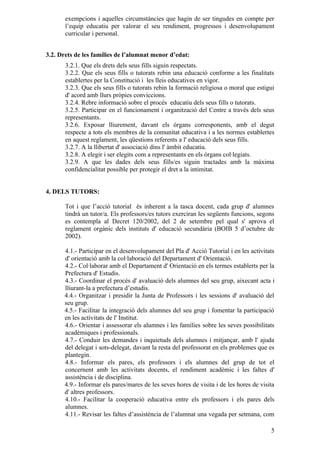 exempcions i aquelles circumstàncies que hagin de ser tingudes en compte per
       l’equip educatiu per valorar el seu rendiment, progressos i desenvolupament
       curricular i personal.


3.2. Drets de les famílies de l’alumnat menor d’edat:
       3.2.1. Que els drets dels seus fills siguin respectats.
       3.2.2. Que els seus fills o tutorats rebin una educació conforme a les finalitats
       establertes per la Constitució i les lleis educatives en vigor.
       3.2.3. Que els seus fills o tutorats rebin la formació religiosa o moral que estigui
       d' acord amb llurs pròpies conviccions.
       3.2.4. Rebre informació sobre el procés educatiu dels seus fills o tutorats.
       3.2.5. Participar en el funcionament i organització del Centre a través dels seus
       representants.
       3.2.6. Exposar lliurement, davant els òrgans corresponents, amb el degut
       respecte a tots els membres de la comunitat educativa i a les normes establertes
       en aquest reglament, les qüestions referents a l' educació dels seus fills.
       3.2.7. A la llibertat d' associació dins l' àmbit educatiu.
       3.2.8. A elegir i ser elegits com a representants en els òrgans col·legiats.
       3.2.9. A que les dades dels seus fills/es siguin tractades amb la màxima
       confidencialitat possible per protegir el dret a la intimitat.


4. DELS TUTORS:

       Tot i que l’acció tutorial és inherent a la tasca docent, cada grup d' alumnes
       tindrà un tutor/a. Els professors/es tutors exerciran les següents funcions, segons
       es contempla al Decret 120/2002, del 2 de setembre pel qual s' aprova el
       reglament orgànic dels instituts d' educació secundària (BOIB 5 d’octubre de
       2002).

      4.1.- Participar en el desenvolupament del Pla d' Acció Tutorial i en les activitats
      d' orientació amb la col·laboració del Departament d' Orientació.
      4.2.- Col·laborar amb el Departament d' Orientació en els termes establerts per la
      Prefectura d' Estudis.
      4.3.- Coordinar el procés d' avaluació dels alumnes del seu grup, aixecant acta i
      lliurant-la a prefectura d’estudis.
      4.4.- Organitzar i presidir la Junta de Professors i les sessions d' avaluació del
      seu grup.
      4.5.- Facilitar la integració dels alumnes del seu grup i fomentar la participació
      en les activitats de l' Institut.
      4.6.- Orientar i assessorar els alumnes i les famílies sobre les seves possibilitats
      acadèmiques i professionals.
      4.7.- Conduir les demandes i inquietuds dels alumnes i mitjançar, amb l' ajuda
      del delegat i sots-delegat, davant la resta del professorat en els problemes que es
      plantegin.
      4.8.- Informar els pares, els professors i els alumnes del grup de tot el
      concernent amb les activitats docents, el rendiment acadèmic i les faltes d'
      assistència i de disciplina.
      4.9.- Informar els pares/mares de les seves hores de visita i de les hores de visita
      d' altres professors.
      4.10.- Facilitar la cooperació educativa entre els professors i els pares dels
      alumnes.
      4.11.- Revisar les faltes d’assistència de l’alumnat una vegada per setmana, com

                                                                                         5
 