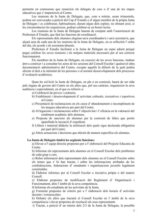 permetin en comissions que reuneixin els delegats de curs o d' una de les etapes
educatives que s' imparteixin al Centre.
        Les reunions de la Junta de Delegats, que, com a mínim, seran trimestrals,
podran ser convocades a petició del Cap d' Estudis o d' algun membre de la pròpia Junta
de Delegats i es celebraran, habitualment, durant algun dels esplais; no obstant això, si
les circumstàncies ho requereixen, podran celebrar-se en horari lectiu.
        Les reunions de la Junta de Delegats hauran de comptar amb l’autorització de
Prefectura d' Estudis, que farà les funcions de coordinació.
        Els representants dels alumnes elegiran un/a coordinador/a i un/a secretari/a, que
alçarà acta de cada una de les reunions de la Junta de Delegats, on es reflectirà l' ordre
del dia, els acords i els assistents/absents.
        Prefectura d' Estudis facilitarà a la Junta de Delegats un espai adient perquè
pugui celebrar les seves reunions i els mitjans materials necessaris per al seu correcte
funcionament.
        Els membres de la Junta de Delegats, en exercici de les seves funcions, tindran
dret a conèixer i a consultar les actes de les sessions del Consell Escolar i qualsevol altra
documentació administrativa del Centre, excepte aquella la difusió de la qual podria
afectar el dret a la intimitat de les persones o al normal desenvolupament dels processos
d' avaluació acadèmica.

       Quan ho sol·liciti la Junta de Delegats, en ple o en comissió, haurà de ser oïda
pels òrgans de govern del Centre en els afers que, pel seu caràcter, requereixin la seva
audiència i especialment, en el que es refereix a:
       a) Celebració de proves i exàmens.
       b) Establiment i desenvolupament d' activitats culturals, recreatives i esportives
               al Centre.
       c) Presentació de reclamacions en els casos d' abandonament o incompliment de
               les tasques educatives per part del Centre.
       d) Al·legacions i reclamacions sobre l' objectivitat i l' eficàcia en la valoració del
               rendiment acadèmic dels alumnes.
       e) Proposta de sancions als alumnes per la comissió de faltes que portin
               aparellada la incoació d' expedient.
       f) Llibres i material didàctic la utilització dels quals sigui declarada obligatòria
               per part del Centre.
       g) Altres actuacions i decisions que afectin de manera específica els alumnes.

   La Junta de Delegats tindrà les següents funcions:
      a) Elevar a l' equip directiu propostes per a l' elaboració del Projecte Educatiu de
      Centre.
      b) Informar els representants dels alumnes en el Consell Escolar dels problemes
      de cada grup o curs.
      c) Rebre informació dels representants dels alumnes en el Consell Escolar sobre
      els temes que s' hi han tractat, i sobre les informacions arribades de les
      confederacions, federacions d' estudiants i organitzacions juvenils legalment
      constituïdes.
      d) Elaborar informes per al Consell Escolar a iniciativa pròpia o del mateix
      Consell.
      e) Elaborar propostes de modificació del Reglament d’ Organització i
      Funcionament, dins l' àmbit de la seva competència.
      f) Informar els estudiants de les activitats de la Junta.
      g) Formular propostes de criteris per a l' elaboració dels horaris d' activitats
      docents i extraescolars.
      h) Debatre els afers que tractarà el Consell Escolar en l' àmbit de la seva
      competència i elevar propostes de resolució als seus representants
       i) Tractar, a petició d' un mínim dels 2/3 de la Junta de Delegats, la possible
                                                                                           7
 