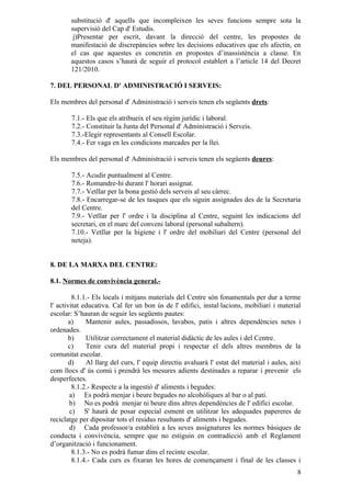 substitució d' aquells que incompleixen les seves funcions sempre sota la
       supervisió del Cap d' Estudis.
        j)Presentar per escrit, davant la direcció del centre, les propostes de
       manifestació de discrepàncies sobre les decisions educatives que els afectin, en
       el cas que aquestes es concretin en propostes d’inassistència a classe. En
       aquestos casos s’haurà de seguir el protocol establert a l’article 14 del Decret
       121/2010.

7. DEL PERSONAL D' ADMINISTRACIÓ I SERVEIS:

Els membres del personal d' Administració i serveis tenen els següents drets:

        7.1.- Els que els atribueix el seu règim jurídic i laboral.
        7.2.- Constituir la Junta del Personal d' Administració i Serveis.
        7.3.-Elegir representants al Consell Escolar.
        7.4.- Fer vaga en les condicions marcades per la llei.

Els membres del personal d' Administració i serveis tenen els següents deures:

        7.5.- Acudir puntualment al Centre.
        7.6.- Romandre-hi durant l' horari assignat.
        7.7.- Vetllar per la bona gestió dels serveis al seu càrrec.
        7.8.- Encarregar-se de les tasques que els siguin assignades des de la Secretaria
        del Centre.
        7.9.- Vetllar per l' ordre i la disciplina al Centre, seguint les indicacions del
        secretari, en el marc del conveni laboral (personal subaltern).
        7.10.- Vetllar per la higiene i l' ordre del mobiliari del Centre (personal del
        neteja).


8. DE LA MARXA DEL CENTRE:

8.1. Normes de convivència general.-

         8.1.1.- Els locals i mitjans materials del Centre són fonamentals per dur a terme
l' activitat educativa. Cal fer un bon ús de l' edifici, instal·lacions, mobiliari i material
escolar: S’hauran de seguir les següents pautes:
        a)    Mantenir aules, passadissos, lavabos, patis i altres dependències netes i
ordenades.
        b)    Utilitzar correctament el material didàctic de les aules i del Centre.
        c)    Tenir cura del material propi i respectar el dels altres membres de la
comunitat escolar.
        d)    Al llarg del curs, l' equip directiu avaluarà l' estat del material i aules, així
com llocs d' ús comú i prendrà les mesures adients destinades a reparar i prevenir els
desperfectes.
         8.1.2.- Respecte a la ingestió d' aliments i begudes:
        a) Es podrà menjar i beure begudes no alcohòliques al bar o al pati.
        b) No es podrà menjar ni beure dins altres dependències de l' edifici escolar.
        c) S' haurà de posar especial esment en utilitzar les adequades papereres de
reciclatge per dipositar tots el residus resultants d' aliments i begudes.
        d) Cada professor/a establirà a les seves assignatures les normes bàsiques de
conducta i convivència, sempre que no estiguin en contradicció amb el Reglament
d’organització i funcionament.
         8.1.3.- No es podrà fumar dins el recinte escolar.
         8.1.4.- Cada curs es fixaran les hores de començament i final de les classes i
                                                                                             8
 