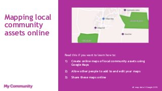 Mapping local
community
assets online
Read this if you want to learn how to:
1) Create online maps of local community assets using
Google Maps
2) Allow other people to add to and edit your maps
3) Share these maps online
All map data © Google 2015
 