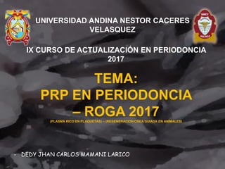 TEMA:
PRP EN PERIODONCIA
– ROGA 2017(PLASMA RICO EN PLAQUETAS) – (REGENERACION OSEA GUIADA EN ANIMALES)
- DEDY JHAN CARLOS MAMANI LARICO
UNIVERSIDAD ANDINA NESTOR CACERES
VELASQUEZ
IX CURSO DE ACTUALIZACIÓN EN PERIODONCIA
2017
 